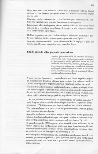 131
ficam sobre esses eixos, deixando o dente reto. A dimensão vestíbulo-lingual
do terço cervical da coroa tem que ser maior no CS devido ao enorme cíngulo
que ele tem.
Mas veja: essa dimensão do terço cervical da raiz é quase a mesma; no Cl tam-
bém. Isto significa que o colo não é estreito ou é muito pouco.
Fazemos esta advertência porque há uma tendência durante a escultura dental
em cera, de se reproduzir um colo com depressão circular exagerada, deixan-
do-o superconstrito (coarctado).
10. Mais importante do que examinar as figuras indicadas é examinar os den-
tes secos naturais. Se tiver poucos, peça emprestados mais alguns.
Aproveite para ver o quadro comparativo entre CS e Cl na pág. 62, que é um
resumo das diferenças anatómicas entre esses dois dentes.
Estudo dirigido sobre premolares superiores
Lembrar que quanto maior for o número de sentidos
estimulados, maior é a chance de aprender; mas aque-
les que aprendem melhor pela visão devem ler,fazer
anotações, usar esquemas, desenhos, ilustrações, cons-
truir imagens mentais, escrever. Aqueles que aprendem
melhorpela audição devem ficar atentos às aulas expo-
sitivas, às explicações no laboratório, estudar lendo em
voz alta, debater com os colegas.
A nossa proposta é permanecer estudando anatomia dental na prática, seguin-
do o mesmo tipo de roteiro utilizado para o estudo dos incisivos e caninos.
Quanto mais espécimes de premolares você puder usar, melhor para você.
Se já estudou no laboratório de sua faculdade, com professor e colegas, ótimo.
Este estudo dirigido se prestará então como um complemento, para consoli-
dar seu aprendizado. Se não estudou, ou se faltou à aula, se prestará como
estudo prático substitutivo, que pode ser seguido em classe ou em casa.
1
. Até este ponto do estudo você só viu bordas incisais para cortar alimentos. A
partir de agora, a borda incisai é substituída por face oclusal. O primeiro premo-
lar superior (1PS) já apresenta uma larga face oclusal para triturar alimentos.
Pela vista vestibular ele se parece com um pequeno canino superior, porque
seus contornos são semelhantes.
A cúspide vestibular é mais volumosa que a lingual, de tal modo que esta fica
totalmente coberta pela primeira por esse aspecto vestibular. Pelo aspecto lin-
gual isto logicamente não ocorre, conforme pode ser visto na Fig.2-12.
O segundo premolar (2PS) reproduz a forma do 1PS, com a diferença de ser
menos anguloso nas bordas ou nas uniões das faces. Suas duas cúspides são
equivalentes em volume, sendo que na vista lingual nenhuma porção da cúspi-
de vestibular pode ser distinguida ao fundo (Fig. 2-15).
Olhando apenas por vestibular, é uma tarefa árdua reconhecer os lados de con-
tato dos premolares superiores. Alguns espécimes exibem uma borda mesial
notadamente mais reta e mais alta, o que facilita a tarefa de reconhecimento,
mas outros não.
 