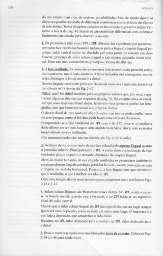 APÊNDICE
do um estudo mais rico, de maiores possibilidades. Mas, de modo algum vá
direto ao quadro resumido de diferenças anatómicas e nem às fotos das fileiras
de sete dentes. Tenha disciplina consciente; leia o texto explicativo inicial. Pri-
meiro a teoria da pág. 44, depois os característicos diferenciais com as fotos e
finalmente este estudo para amarrar o assunto.
JL Os premolares inferiores (1PI e 2PI) diferem dos superiores por apresenta-
rem uma face vestibular bastante inclinada para a lingual, cúspide lingual pe-
quena, sulco central curvo ou dividido por uma ponte de esmalte em duas
fossetas, presença de sulco ocluso-lingual e raiz menos aplanada (mais cóni-
ca). Estas são suas características principais. Vamos detalhá-las.
'L A face vestibular da coroa dos premolares inferiores é muito parecida com a
dos superiores, mas é mais simétrica. Olhos treinados não conseguem, muitas
vezes, distinguir a borda mesial e a distai.
Dentro daquele conhecido princípio da mesial mais reta e mais alta, tente você
reconhecer os 14 dentes da Fig. 2-47.
Difícil, não? Foi difícil também para os próprios autores que, por sinal, regis-
traram algumas dúvidas nas respostas da pág. 78. No entanto, deve-se ressal-
var que essas respostas foram dadas, tendo em vista apenas a análise das foto-
grafias, sem que houvesse acesso aos próprios dentes.
O desvio distai da raiz ajuda na identificação, mas não se pode confiar nesse
recurso porque, como já foi dito, pode haver uma inversão do desvio.
Comparando-se a face vestibular do lPI com a do 2PI, nota-se a tendência
deste último em ser mais largo e com cúspide mais baixa, isto é, com as arestas
longitudinais menos inclinadas.
Nós tentamos evidenciar isto no desenho da Fig. 2-18. Confira.
3. Nenhum dente mostra tanto de sua face oclusal pelo aspecto lingual quanto
o premolar inferior. Principalmente o 1PI. A razão disso é a inclinação da face
vestibular para a lingual e o tamanho diminuto da cúspide lingual.
Além do maior tamanho de sua cúspide vestibular, os premolares também se
encaixam dentro daquela condição geral das faces de contato convergirem para
a lingual, no sentido horizontal. Portanto, a face lingual tem que ser menor
que a vestibular, o que é melhor notado no lPI.
Olhe com atenção dentes secos naturais para comprovar isso etambém as Figs.
2-16 e 2-21.
4. Sulcos ocluso-linguais são frequentes nesses dentes. No lPI, o sulco inicia-
se na fosseta mesial, quando esta é formada, e no 2PI inicia-se no segmento
distai do sulco central.
Mesmo que o sulco ocluso-lingual do 2PI não seja nítido, em seu lugar sempre
aparecerá uma depressão, como se fosse um sulco mais largo. O importante é
que haja a depressão, que caracteriza o lado distai.
Portanto, no 1PI, sulco deslocado para a mesial e no 2PI, sulco deslocado para
a distai.
5. Passe a examinar agora seus modelos pelas faces de contato. Utilize as Figs.
2-19 e 2-48 para ajudá-lo(a).
 