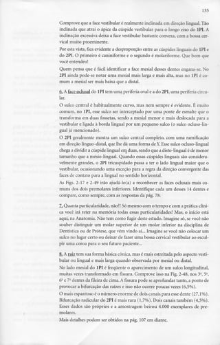 135
Comprove que a face vestibular é realmente inclinada em direção lingual. Tão
inclinada que atrai o ápice da cúspide vestibular para o longo eixo do 1PI. A
inclinação excessiva deixa a face vestibular bastante convexa, com a bossa cer-
vical muito proeminente.
Por esta vista, fica evidente a desproporção entre as cúspides linguais do 1PI e
do 2PI. O primeiro é caniniforme e o segundo é molariforme.Que bom que
você entendeu!
Quem pensa que é fácil identificar a face mesial desses dentes engana-se. Xo
2PI ainda pode-se notar uma mesial mais larga e mais alta, mas no lPI é co-
mum a mesial ser mais baixa que a distai.
6. A face oclusal do lPI tem uma periferia oval e a do 2PI, uma periferia circu-
lar.
O sulco central é habitualmente curvo, mas nem sempre é evidente. É muito
comum, no lPI, esse sulco ser interceptado por uma ponte de esmalte que o
transforma em duas fossetas, sendo a mesial menor e mais deslocada para a
vestibular e ligada à borda lingual por um pequeno sulco (o sulco ocluso-lin-
gual já mencionado).
O 2PI geralmente mostra um sulco central completo, com uma ramificação
em direcão línguo-distal, que lhe dá uma forma de Y. Esse sulco ocluso-lingual
chega a dividir a cúspide lingual ern duas, sendo que a disto-lingual é de menor
tamanho que a mésio-lingual. Quando essas cúspides linguais são considera-
velmente grandes, o 2PI tricuspidado passa a ter o lado lingual maior que o
vestibular, ocasionando uma exceção para a regra da direcão convergente das
faces de contato para a lingual no sentido horizontal.
As Figs. 2-17 e 2-49 irão ajudá-lo(a) a reconhecer as faces oclusais mais co-
muns dos dois premolares inferiores. Identifique cada um desses 14 dentes e
compare, como sempre, com as respostas da pág. 78.
7. Quanta particularidade, não?! Sómesmo com o tempo e com a prática clíni-
ca você irá reter na memória todas essas particularidades! Mas, o início está
aqui, na Anatomia. Não tem como fugir deste estudo. Imagine só, se você não
souber distinguir um molar superior de um molar inferior na disciplina de
Dentística ou de Prótese, que vêm vindo aí... Imagine se você não colocar um
sulco no lugar certo ou deixar de fazer uma bossa cervical vestibular ao escul-
pir uma coroa para o seu futuro paciente...
8. A raiz tem sua forma básica cónica, mas é mais estreitada pelo aspecto vesti-
bular ou lingual e mais larga quando observada por mesial ou distai.
No lado mesial do lPI é frequente o aparecimento de um sulco longitudinal,
muitas vezes transformado em fissura. Comprove isso na Fig. 2-48, nos 32, 5e,
52e 72 dentes da fileira de cima. A fissura pode se aprofundar tanto, a ponto de
provocar a bifurcação das raízes e isso não ocorre poucas vezes(6,5%).
O mais espantoso é o número enorme de dois canais para esse dente (27,1%).
Bifurcação radicular do 2PI é mais rara (1,7%). Dois canais também (4,5%).
Esses dados são próprios e a amostragem beirou 4.000 exemplares de pre-
molares.
Mais detalhes podem ser obtidos na pág. 107 em diante.
 