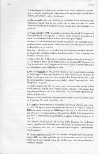 APÊNDICE
5. A face lingual de ambos os molares em estudo é mais estreita que a vestibu-
lar e as cúspides mésio-lingual e disto-lingual são separadas por um sulco mais
discreto, em tamanho e em profundidade.
6.A face mesial é maior que a distai, como nos demais dentes,de tal modo que,
olhando por distai, parte da face mesial pode ser vista ao fundo. Esta maior
dimensão também pode ser percebida por oclusal, que é a próxima face a ser
analisada.
7. A face oclusal do 1MI é alongada no sentido mésio-distal. Seu contorno é
caracterizado por dois aspectos: l2) a borda mesial é maior e mais reta que a
distai; 2°) a borda vestibular é maior e mais curva que a lingual.
O fato de as faces vestibular e mesial serem maiores que suas oponentes corres-
ponde aos"caracteres comuns a todos os dentes", não sendo novidade, portan-
to. Face distai curva, também.
Mas, face vestibular bem encurvada e lingual quase reta é fato novo; não ocor-
re no contorno oclusal de nenhum dos demais dentes. Talvez, um pouquinho
do molar superior e é só.
As Figs. 2-30, 2-32 e 2-54 mostram esses dois aspectos muito bem. Somente o
2- 1MI da Fig. 2-30 não possui borda mesial bem marcada. O 6- dente, da Fig.
2-54, também não. Mas, o segmento de círculo, que é a borda vestibular, é
reconhecido em todos os dentes das fotos.
8. Das cinco cúspides do 1MI, as mais volumosas são as duas mesiais,seguidas
da disto-lingual, da vestibular mediana e da disto-vestibular, que é a menor de
todas. Os sulcos que as separam formam desenhos de aspectos variados, o que
faz variar também o número de fossetas da face oclusal. Geralmente são cinco,
mas podem ser quatro.
As quatro cúspides do 2MI têm um arranjo constante: duas mesiais e duas
distais separadas por um sulco vestíbulo-lingual reto; duas vestibulares e duas
linguais separadas por um sulco mésio-distal reto, que cruza o primeiro for-
mando ângulos retos.
Esse aspecto exatamente cruciformeraramente deixa de ocorrer, como no caso
do 52 dente da fileira inferior da Fig.2-54.
9. As raízes do molar inferior se encaixam no alvéolo, de tal modo que o espa-
ço entre elas fique ocupado pelo septo inter-radicular. Às vezes, as raízes do
2MI estão muito próximas (no 3MI chegam, não raro, a se fusionarem). Note
este fato no 1a e no último dente da fileira debaixo da Fig. 2-53. Note também
que todos as raízes sevoltam, acentuadamente, para a distai, principalmenteas
dos IML
Uma terceira raiz aparece no 1MI em mais de 5% dos casos. Nas exodontias,
elas são repetidas vezes fraturadas e nas endodontias podem ser causa de insu-
cesso. Saiba mais sobre essa raiz extra consultando o capítulo "Anatomia inte-
rior dos dentes".
10. Outros aspectos do 2MI- O 2MI também é alongado mésio-distalmente
como o lMI, mas a face vestibular não é muito convexa ou encurvada c nem
muito maior que a lingual. Quase não há diferenças entre as suas duas faces
vestibular e lingual.
 