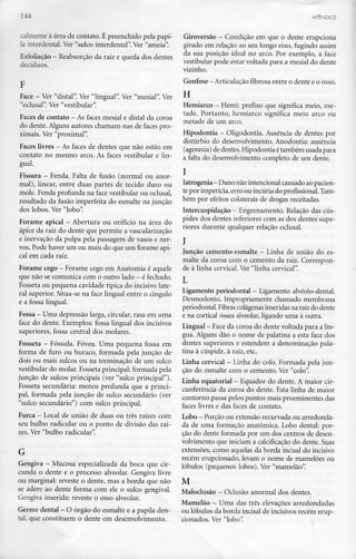 _ — APÊNDICE
calrnente à área de côntato. É preenchido pela papi-
-i mterdental. Ver "sulco interdental". Ver "ameia".
Exfoliação - Reabsorção da raiz e queda dosdentes
decíduos.
Face - Ver"distai". Ver"lingual". Ver"mesial".Ver
"oclusal". Ver "vestibular".
Faces de côntato - Asfaces mesial e distai da coroa
do dente. Alguns autores chamam-nas de faces pro-
ximais. Ver "proximal".
Faces livres —As faces de dentes que não estão em
côntato no mesmo arco. As faces vestibular e lin-
gual.
Fissura —Fenda. Falta de fusão (normal ou anor-
mal), linear, entre duas partes de tecido duro ou
mole. Fenda profunda na face vestibular ou oclusal,
resultado da fusão imperfeita do esmalte na junção
dos lobos. Ver "lobo".
Forame apical —Abertura ou orifício na área do
ápice da raiz do dente que permite avascularização
e inervação da polpa pela passagem de vasos e ner-
vos. Pode haver um ou mais do que um forame api-
cal em cada raiz.
Forame cego - Forame cego emAnatomia é aquele
que não secomunica com o outro lado - éfechado.
Fosseta ou pequena cavidade típica do incisivo late-
ral superior. Situa-se na face lingual entre o cíngulo
e a fossa lingual.
Fossa - Umadepressão larga, circular, rasa emuma
face do dente. Exemplos: fossa lingual dos incisivos
superiores, fossa central dos molares.
Fosseta - Possuía. Fóvea. Uma pequena fossa em
forma de furo ou buraco, formada pela junção de
dois ou mais sulcos ou na terminação de um sulco
vestibular do molar. Fossetaprincipal: formada pela
junção de sulcos principais (ver "sulco principal").
Fosseta secundária: menos profunda que a princi-
pal, formada pela junção de sulco secundário (ver
"sulco secundário") com sulco principal.
Furca - Local de união de duas ou três raízescom
seu bulbo radicular ou o ponto de divisão das raí-
zes. Ver "bulbo radicular".
G
Gengiva - Mucosa especializada da boca que cir-
cunda o dente e o processo alveolar. Gengiva livre
ou marginal: reveste o dente, mas a borda que não
se adere ao dente forma com ele o sulco gengival.
Gengiva inserida: reveste o osso alveolar.
Germe dental - O órgão do esmalte e a papila den-
tal, que constituem o dente em desenvolvimento.
Giroversão - Condição em que o dente erupciona
girado em relação ao seu longo eixo, fugindo assim
da sua posição ideal no arco. Por exemplo, a face
vestibular pode estar voltada para a mesial do dente
vizinho.
Gonfose - Articulaçãofibrosa entre o dente eo osso.
H
Hemiarco - Hemi: prefixo que significa meio, me-
tade. Portanto, hemiarco significa meio arco ou
metade de um arco.
Hipodontia - Oligodontia. Ausência de dentes por
distúrbio do desenvolvimento. Anodontia: ausência
(agenesia) dedentes. Hipodontia étambém usadapara
a falta do desenvolvimento completo de um dente.
l
latrogenia- Dano não intencional causado aopacien-
te por imperícia, erro ou incúria do profissional. Tam-
bém por efeitos colaterais de drogas receitadas.
Intercuspidação - Engrenamento. Relação dascús-
pides dos dentes inferiores com as dos dentes supe-
riores durante qualquer relação oclusal.
J
Junção cemento-esmalte - Linha de união does-
malte da coroa com o cemento da raiz. Correspon-
de à linha cervical. Ver"linha cervical".
Ligamento periodontal - Ligamento alvéolo-dental.
Desmodonto. Impropriamente chamado membrana
periodontal. Fibrascolágenas inseridas na raizdo dente
e na cortical óssea alveolar,ligando uma à outra.
Lingual - Face da coroa do dente voltada para a lín-
gua. Alguns dão o nome de palatina a esta face dos
dentes superiores e estendem a denominação pala-
tina à cúspide, à raiz, etc.
Linha cervical - Linha do colo. Formada pela jun-
ção do esmalte com o cemento. Ver "colo".
Linha equatorial - Equador do dente. A maior cir-
cunferência da coroa do dente. Esta linha de maior
contorno passa pelos pontos mais proeminentes das
faces livres e das faces de côntato.
Lobo - Porção ou extensão recurvada ou arredonda-
da de uma formação anatómica. Lobo dental: por-
ção do dente formada por um dos centros de desen-
volvimento que iniciam a calcificação do dente. Suas
extensões, como aquelas da borda incisai do incisivo
recém erupcionado, levam o nome de mamelões ou
lóbulos (pequenos lobos). Ver "mamelão".
M
Maloclusão - Oclusão anormal dosdentes.
Mamelão - Uma dastrês elevações arredondadas
ou lóbulos da borda incisai de incisivos recérn erup-
cionados. Ver "lobo".
 