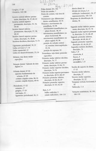Gengiva, 17-20
Glossário, 142-146
Incisivo central inferior perma-
nente, descrição, 36, 37, 60, 61
Incisivo central superior
permanente, descrição, 33, 34,
58-60
Incisivo lateral inferior
permanente, descrição, 37, 38,
60,61
Incisivo lateral superior perma-
nente, descrição, 35, 58-60
Incisivos decíduos, descrição, 71-73
Ligamento periodontal, 20, 21
Linha cervical, 4, 7, 14
Linha equatorial, 12
Lobos de desenvolvimento, 15,-16
Molares, veja dente molar
específico
Notação dental, "método de dois
dígitos", 6
Oclusão dental, 87-92
aspectos fundamentais da
oclusão, 87-89
contato cúspide-crista, 90, 91
contato cúspide-fosseta, 89-91
Periodonto, 17-22
cemento, 17
gengiva, 17-19
inervação, 21
ligamento periodontal, 20, 21
Polpa dental, 101, 102
Ponte de esmalte, 7
Ponto de contato, veja área de
contato
Pormenores que diferenciam
dentes semelhantes, 58-70
Posições e movimentos da
mandíbula, 92-98
movimentos mandibulares no
plano frontal, 96, 97
movimentos mandibulares no
plano horizontal, 98
movimentos mandibulares no
plano sagital, 95, 96
posição de oclusão central
ou máxima intercuspidação,
93,94
posição de repouso, 93
Premolares, veja dente premolar
específico
Primeiro molar inferior decíduo,
descrição, 76, 77
Primeiro molar inferior perma-
nente, descrição, 53-56, 70
Primeiro molar superior decíduo,
descrição, 74-76
Primeiro molar superior permanen-
te, descrição, 48-51, 68, 69
Primeiro premolar inferior,
descrição, 44-46, 66, 67
Primeiro premolar superior,
descrição, 41-43, 64, 65
Raiz, 5, 17
bulbo radicular, 5
canais radiculares, 104-110
APEN
Oc?
desvio distai, 16
divisão em terços, 5, 6
exfoliação (reabsorção), 26,
supranumerária, 106-110
Respostas da identificação de
dentes, 78
Segundo molar inferior perm
nente, descrição, 56, 57, 70
Segundo molar superior perma
te, descrição, 51, 52, 68, 69
Segundo premolar inferior,
descrição, 46-48, 66, 67
Segundo premolar superior,
descrição, 43, 44, 64, 65
Segundos molares decíduos,
descrição, 74
Sulco, 7, 8
cicatrícula, 8
fissura, 8
principal, 7, 8
secundário, 7, 8
Tecidos de suporte do dente,
17-22
Terceiro molar inferior,
descrição, 57
Terceiro molar superior,
descrição, 52, 53
Trespasse vertical, horizontal,
82
Tubérculo, 7, 8
Variações anatómicas, 16, 101
106-110
 