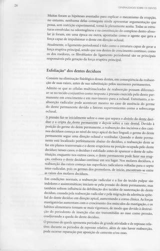 GENERALIDADES SOBRE OS DENTES
Muitas foram as hipóteses aventadas para explicar o mecanismo da erupção,
no entanto, nenhuma delas conseguiu ainda apresentar argumentação que
possa, sem restrição experimental, torná-la plenamente aceita. Todas as estru-
turas envolvidas na odontogênese e na constituição do complexo dento-alveo-
lar já foram, em uma época ou outra, apontadas como o agente que gera a
força capaz de impulsionar o dente em direção oclusal.
Atualmente, o ligamento periodontal é tido como a estrutura capaz de gerar a
força eruptiva principal, sendo que nos dentes de crescimento contínuo, como
os dos roedores, os fibroblastos do ligamento periodontal são os principais
responsáveis pela geração da força eruptiva principal.
Exfoliação* dos dentes decíduos
Consiste na eliminação fisiológica desses dentes, em consequência da reabsor-
ção de suas raízes, antes de sua substituição pelos sucessorespermanentes.
Admite-se que as células multinucleadas de reabsorção possam diferenci-
ar-se no tecido conjuntivo como resposta à pressão exercida pelo dente per-
manente em crescimento e em movimento para a oclusal. Entretanto, a re-
absorção radicular pode acontecer mesmo no caso de ausência do germe
do dente permanente devido a fatores supervenientes como a sobrecarga
oclusal.
QJaz-^e inicialmente sobre o osso que separa o alvéolo do dejite dLecí-
__duo e a cripta, do,dente permanente e"BepoiY^õrjre^j-ajz_dental. Devido à
posição do germe do dente permanente, a reabsorção dos incisivos e dos cani-
nos decíduos começa ao nível do terço apical da face lingual;o germe do dente
permanente segue uma direção oclusal e vestibular. Quando o dente perma-
nente está localizado perfeitamente abaixo do decíduo, a reabsorção deste se
faz em planos transversais e o dente erupciona na posição ocupada pelo dente
decíduo; nesses casos, o decíduo é exfoliado antes de aparecer o dente de subs-
tituição, enquanto nos outros casos, o^nte^ennaiKj^te podeJazer sua^emQ-
ção, embora o dente deddu©<«ntiimeTTn seu lugar. Nos molares decíduos, a
reabsorção das raízes começa nas superfícies radiculares voltadas para o septo
inter-radicular, pois os germes dosj>remolares, de início^encontram-se entre
aín:aízes dos molares decíduos^-
Em condições normais, a reabsorção radicular e a lise do tecido pulpar são
indolores e assintomáticas;iniciam-se pela pressão do dente permanente, mas
também sofrem influência da debilitaçao dos tecidos de sustentação do dente
decíduo, causada pela reabsorçãoradicular e pela migração da aderência epite-
lial do dente decíduo em direção apical, aumentando a coroa clínica. Asforças
mastigatórias aumentam com o crescimento dos músculos da mastigação, eos
hábitos alimentares tornam-se mais vigorosos, de modo que devido à destrui-
ção do periodonto de inserção elas são transmitidas ao osso como pressão,
coadjuvando a queda do dente decíduo.
O processo de queda apresenta períodos de grande atividade ede repouso rela-
tivo; durante os períodos de repouso relativo, além de não haver reabsorção,
pode ocorrer reparação por aposição de cemento e/ou osso.
 