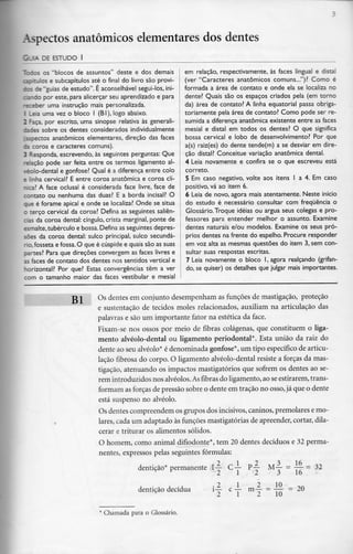 Aspectos anatómicos elementares dos dentes
G_IA DE ESTUDO l
~::os os "blocos de assuntos" deste e dos demais
capítulos e subcapítulos até o final do livro são provi-
sos de "guias de estudo". É aconselhável segui-los, ini-
oando por este, para alicerçar seu aprendizado e para
-r:eber uma instrução mais personalizada.
1 Leia uma vez o bloco l (BI), logo abaixo.
2 Faça, por escrito, uma sinopse relativa às generali-
rices sobre os dentes considerados individualmente
(aspectos anatómicos elementares, direção das faces
da coroa e caracteres comuns).
3 Responda, escrevendo, às seguintes perguntas: Que
-elação pode ser feita entre os termos ligamento al-
véolo-dental e gonfose? Qual é a diferença entre colo
e linha cervical? E entre coroa anatómica e coroa clí-
nica? A face oclusal é considerada face livre, face de
contato ou nenhuma das duas? E a borda incisai? O
que é forame apical e onde se localiza? Onde se situa
o terço cervical da coroa? Defina as seguintes saliên-
cias da coroa dental: cíngulo, crista marginal, ponte de
esmalte,tubérculo e bossa. Defina as seguintes depres-
sões da coroa dental: sulco principal, sulco secunda-
do,fosseta e fossa. O que é cúspide e quais são as suas
oartes? Para que direções convergem as faces livres e
as faces de contato dos dentes nos sentidos vertical e
norizontal? Por que? Estas convergências têm a ver
com o tamanho maior das faces vestibular e mesial
em relação, respectivamente, às faces lingual e distai
(ver "Caracteres anatómicos comuns...")? Como é
formada a área de contato e onde ela se localiza no
dente? Quais são os espaços criados pela (em torno
da) área de contato? A linha equatorial passa obriga-
toriamente pela área de contato? Como pode ser re-
sumida a diferença anatómica existente entre as faces
mesial e distai em todos os dentes? O que significa
bossa cervical e lobo de desenvolvimento? Por que
a(s) raiz(es) do dente tende(m) a se desviar em dire-
ção distai? Conceitue variação anatómica dental.
4 Leia novamente e confira se o que escreveu está
correto.
5 Em caso negativo, volte aos itens l a 4. Em caso
positivo, vá ao item 6.
6 Leia de novo, agora mais atentamente. Neste início
do estudo é necessário consultar com frequência o
Glossário.Troque ideias ou argua seus colegas e pro-
fessores para entender melhor o assunto. Examine
dentes naturais e/ou modelos. Examine os seus pró-
prios dentes na frente do espelho. Procure responder
em voz alta as mesmas questões do item 3, sem con-
sultar suas respostas escritas.
7 Leia novamente o bloco l, agora realçando (grifan-
do, se quiser) os detalhes que julgar mais importantes.
T3 l Os dentes em conjunto desempenham as funções de mastigação, proteção
e sustentação de tecidos moles relacionados, auxiliam na articulação das
palavras e são um importante fator na estética da face.
Fixam-se nos ossos por meio de fibras colágenas, que constituem o liga-
mento alvéolo-dental ou ligamento periodontal*. Esta união da raiz do
dente ao seu alvéolo* é denominada gonfose*, um tipo específicode articu-
lação fibrosa do corpo. O ligamento alvéolo-dental resiste a forças da mas-
tigação, atenuando os impactos mastigatórios que sofrem os dentes ao se-
rem introduzidosnos alvéolos. Asfibras do ligamento, ao seestirarem, trans-
formam as forças de pressão sobre o dente em tração no osso, já que o dente
está suspenso no alvéolo.
Os dentes compreendem os grupos dos incisivos, caninos, premolares e mo-
lares, cada um adaptado às funções mastigatórias de apreender, cortar, dila-
cerar e triturar os alimentos sólidos.
O homem, como animal difiodonte*, tem 20 dentes decíduos e 32 perma-
nentes, expressos pelas seguintes fórmulas:
dentição* permanente l— C — p!
2
- = = 32
3 16
dentição decídua
. _
1 2
l 2 10
m— = — = 20
2 10
' Chamada para o Glossário.
 