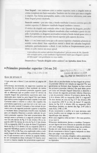 41
Face lingual - em contraste com o canino superior, nem o cíngulo nem as
cristas marginais são bem marcados. Também não há crista que una o cíngulo
à cúspide. Sua forma acompanha, assim, a dos incisivos inferiores, com uma
fossa lingual pouco escavada.
Faces de contato - por esta vista, a borda vestibular é menos convexa que a do
canino superior. O diâmetro vestíbulo-lingual também é menor.
O vértice da cúspide está centrado sobre a raiz. Quando há desgaste,percebe-
se por esta vista um plano inclinado invadindo a face vestibular a partir da cús-
pide. A propósito, os desgastesacentuados tornam a borda incisai quase reta e o
dente fica parecendo um incisivo lateral superior pelo aspecto da'coroa.
Raiz - é l ou 2mm mais curta que a do canino superior ebastante achatada no
sentido mésio-distal. Suas superfícies mêsial e distai são sulcadas longitudi-
nalmente, particularmente a distai. A raiz inclina-se frequentemente para a
distai, ou pelo menos seu terço apical.
A prevalência de caninos inferiores birradiculares* gira em torno de 5%. Quando
esta variação ocorre, a raiz vestibular é ligeiramente maior que a lingual e oponto
de bifurcação* está geralmente no terço médio.
Desenvolva o "Estudo dirigido sobre caninos", no Apêndice deste livro.
Primeiro premolar superior (14 ou 24)
(Figs. 2-12, 2-13 e 2-14)
GUIA DE ESTUDO 4
CURSODE ODONTOLOGIA
TECAOROF DR FRANCISCOG.Ât-AdO
1 Leia uma vez o bloco 2. Leia também as páginas 64
a 67.
2 Esclareça, escrevendo, os seguintes quesitos ou
questões: Ao se comparar a face vestibular do canino
superior com a do primeiro premolar superior, quais
são as diferenças que se podem notar? O vértice da
cúspide lingual dos premolares superiores está mais
deslocado para mêsial ou para lingual? Em qual destes
dois lados a aresta longitudinal dessa cúspideé mais alta?
Comente sobre o volume e a altura das cúspides dos
premolares superiores; o que isso tem a ver com a po-
sição do sulco central? Compare a face oclusal do pri-
meiro com a do segundo premolar superior e exponha
o resultado dessa comparação; transfira esse resultado
para um desenho. Descreva a porção radicular do pri-
meiro premolar superior. Cite sete características dife-
renciais entre o primeiro e o segundo premolar supe-
rior. Os três dentes da Fig. 2-12 são direito (14) ou es-
querdo (24)? Os dentes de cima da Fig.2-13 são direito
(14) ou esquerdo (24)? E os dois de baixo? O primeiro
dente da Fig.2-15 é direito (15) ou esquerdo (25)? E o
segundo? Identifique, quanto ao lado,também os dentes
das Figs. 2-44 e 2-46. Faça uma explanação sobre a incli-
nação lingual da face vestibular dos premolares inferio-
res. O que acontece com o vértice da cúspide vestibu-
lar em consequênciadessa inclinação? O mesmo ocor-
re com a mesma cúspide dos premolares superiores?
Quais são as peculiaridades da face lingual do primei-
ro premolar inferior em relação ao segundo? Por que
geralmente se formam duas fossetas na face oclusal
do primeiro premolar inferior? De qual delas parte
um sulco em direção lingual? Descreva e desenhe a
face oclusal do segundo premolar inferior. Descreva
a raiz do premolar inferior. O primeiro dente da Fig.
2-16 é direito (44) ou esquerdo (34)? E o segundo?
Os dois dentes de cima da Fig. 2-17 são direitos (44)
ou esquerdos (34)? E os dois de baixo? O segundo
dente da Fig. 2-21 é direito (45) ou esquerdo (35)?
Identifique também os dentes das Figs. 2-47 (não é
nada fácil), 2-48 e 2-49.
3 Leia novamente e confira se o que escreveu está
certo (confira com os colegas ou com o professor a
identificação dos dentes).
4 Em caso negativo, volte ao item l. Em caso positivo,
vá ao item 5.
5 Examine detidamente dentes e modelos. Compare-
os com figuras de livros. Discuta as questões de estudo
com seus colegas e, se necessário, argua seu professor.
Esculpa em cera dentes premolares, se for o caso.
6 Leia novamente o bloco 2, agora realçando os deta-
lhes que julgar mais importantes.
7 Desenvolva os estudos dirigidos sobre premolares
superiores e inferiores, que se iniciam à página 131,
no Apêndice.
 
