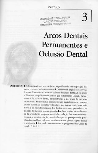 CAPITULO
UNIVERSIDADE fEDEML
CURSO DE ODONTOLOGIA
Arcos Dentais
Permanentes e
Oclusão Dental
OBJETIVOS l Enfocar os dentes em conjunto, especificando sua disposição nos
arcos e as suas relações mútuas l Desenvolver explicação sobre as
formas, dimensões e curvas de oclusão dos arcos dentais, bem como
a direção e o equilíbrio dos dentes que os formam l Discutir funda-
mentos de oclusão dental, demonstrando-a por meio de narrativa
ou esquema l Determinar exatamente em quais fossetas e em quais
cristas ocluem as cúspides vestibulares dos dentes posteriores infe-
riores e as cúspides linguais dos dentes superiores posteriores, na
posição de máxima intercuspidação l Aplicar noções sobre dinâmi-
ca da articulação temporomandibular (relação das ações muscula-
res com a movimentação mandibular) para a percepção das posi-
ções da mandíbula e de seus movimentos nos planos sagital, frontal
e horizontal l Responder corretamente às perguntas dos Guias de
estudo 7, 8 e 9 l
 