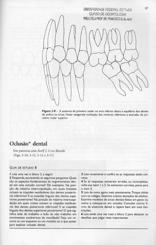 UNIVERSIDADE FEDERAL DO r*RA
CURSO DE ODONTOLOGIA
FRANCISCO aÁL-^O
87
Figura 3-9 - A ausência do primeiro molar no arco inferior altera o equilíbrio dos dentes
de ambos os arcos. Notar exagerada inclinação dos molares inferiores e extrusão do pri-
meiro molar superior.
Oclusão* dental
Em parceriacom Roelf J. Cruz Rizzolo
(Figs. 3-10, 3-11, 3-12 e 3-13)
GUIA DE ESTUDO 8
1 Leia uma vez o bloco 2, a seguir.
2 Responda,escrevendo, às seguintes perguntas: Quais
são os aspectos fundamentais do engrenamento den-
tal em uma oclusão normal? Dê exemplos. Na posi-
ção de máxima intercuspidação, em quais fossetas
ocluem as cúspides vestibulares dos dentes posterio-
res inferiores? E as cúspides linguais dos dentes supe-
riores posteriores? Na posição de máxima intercuspi-
dação em quais cristas ocluem as cúspides vestibula-
res dos dentes posteriores inferiores? E as cúspides
linguais dos dentes superiores posteriores? O que sig-
nifica lado de trabalho e lado de não trabalho em
movimentos excêntricos da mandíbula? Faça um re-
sumo ou um esquema ou um modelo ou o que quiser
para explicar oclusão dental.
3 Leia novamente e confira se as respostas estão cor-
retas.
4 Se as respostas estiverem erradas ou incompletas,
volte aos itens l a 3. Seestiverem correias, passe para
o item 5.
5 Leia de novo, agora mais atentamente.Troque ideias
com os colegas. Examine crânios dentados de adultos.
Examine modelos de arcos dentais feitos em gesso ou
resina e coloque-os em oclusão. Consulte outros li-
vros de anatomia dental e repare bem em suas ilus-
trações.
6 Leia ainda uma vez mais o bloco 2 para destacar os
detalhes que julgar mais importantes.
 