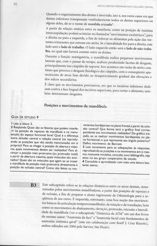 ARCOS DENTAIS PERMANENTES E OCLUSÃO DENTAL
Quando o engrenamentodos dentes é invertido, isto é, nos raros casos em que
dentes inferiores transpassam vestibularmentetodos os dentes superiores ou
alguns deles, dá-se o nome de mordida cruzada*.
A partir da relação estática entre os maxilares, como na posição de máxima
intercuspidação, podem seiniciar oschamados "movimentos excêntricos", para
a direita ou para a esquerda, a fim de triturar os alimentos pela ação das ver-
tentes triturantes que entram em atrito. Se a lateralidade for para a direita,este
lado será o lado de trabalho. O lado esquerdo então será o lado de não-traba-
Iho, no qual não haverá contato entre os dentes.
Durante a função mastigatória, a mandíbula realiza pequenos movimentos
laterais que, com o passar do tempo, acabam produzindo facetas de desgaste,
principalmente nas cúspides de suporte.Isso aconteceern razão do atrito con-
tínuo que provoca o desgastefisiológico das cúspides,com o consequenteapa-
recimento de áreas lisas devido ao desaparecimento gradual das elevações e
dos sulcossecundários.
É claro que os movimentos protrusivos, em que os incisivos inferiores desli-
zam contra a face lingual dos incisivos superiores, para cortar o alimento, tam-
bém determinam desgastes.
Posições e movimentos da mandíbula
GUIA DE ESTUDO 9
1 Leia o bloco 3.
2 Responda: Quais são os fatores que podem interfe-
rir na posição de repouso da mandíbula e na manu-
tenção do espaço funcional livre? Qual é a diferença
entre oclusão central e relação central (vá reprodu-
zindo as posições que vão sendo mencionadas em si
próprio)? Para se chegar à posição de abertura máxi-
ma, quais movimentos devem ser realizados? Para al-
cançar a posição mais protrusiva (ou protrusão total)
a partir da abertura máxima, quais músculos são acio-
nados? Quais são os músculos que agem ao se trazer
a mandíbula da posição mais protrusiva diretamente à
posição de oclusão central? Como são feitos os mo-
vimentos bordejantes no plano frontal,a partir da oclu-
são central? Que forma terá o gráfico final corres-
pondente aos movimentos realizados? Do gráfico tra-
çado, ao se realizar movimentos bordejantes no pla-
no horizontal, o que representa seu ângulo posterior?
Defina movimento de Bennett.
3 Leia novamente para as adequações às respostas,
reproduzindo asposições e os movimentos em simes-
mo, manuseie modelos, consulte nova bibliografia, seja
ativo no seu grupo cooperativo de estudo.
4 Consolide o aprendizado com mais umaleitura bas-
tante atenta.
B3 Este subcapítulo refere-se às relações dinâmicas entre os arcos dentais, deter-
minadas pelos movimentos mandibulares, a partir das posições de repouso e
de oclusão, a fim de preparar o aluno ingressantede Odontologia para a se-
quência de seu curso. É requerida, entretanto, uma boa noção dos movimen-
tos básicos da articulaçãotemporomandibular,de rotação e de translação,bem
como os movimentos de abaixamento,elevação,protrusão,retrusão elaterali-
dade da mandíbula (ver o subcapítulo "Dinâmica da ATM" em um dos livros
do mesmo autor: "Anatomia da face" e "Anatomia facial com fundamentosde
anatomia sistémica geral" [este em colaboração com Roelf J. CruzRizzolo],
ambos editados em 2004 pela Sarvier, São Paulo).
 