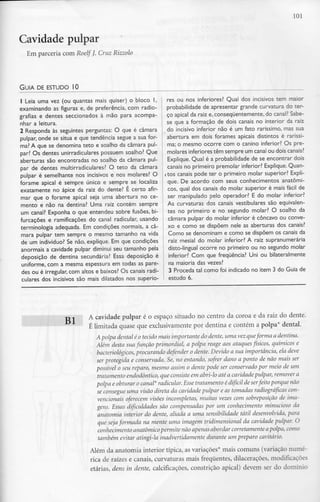 Cavidade pulpar
Em parceria com Roelf J. Cruz Rizzolo
101
GUIA DE ESTUDO l O
1 Leia uma vez (ou quantas mais quiser) o bloco l,
examinando as figuras e, de preferência, com radio-
grafias e dentes seccionados à mão para acompa-
nhar a leitura.
2 Responda às seguintes perguntas: O que é câmara
pulpar, onde se situa e que tendência segue a sua for-
ma? A que se denomina teto e soalho da câmara pul-
par? Os dentes unirradiculares possuem soalho? Que
aberturas são encontradas no soalho da câmara pul-
par de dentes multirradiculares? O teto da câmara
pulpar é semelhante nos incisivos e nos molares? O
forame apical é sempre único e sempre se localiza
exatamente no ápice da raiz do dente? É certo afir-
mar que o forame apical seja uma abertura no ce-
mento e não na dentina? Uma raiz contém sempre
um canal? Exponha o que entendeu sobre fusões, bi-
furcações e ramificações do canal radicular, usando
terminologia adequada. Em condições normais, a câ-
mara pulpar tem sempre o mesmo tamanho na vida
de um indivíduo? Se não, explique. Em que condições
anormais a cavidade pulpar diminui seu tamanho pela
deposição de dentina secundária? Essa deposição é
uniforme, com a mesma espessura em todas as pare-
des ou é irregular, com altos e baixos? Os canais radi-
culares dos incisivos são mais dilatados nos superio-
res ou nos inferiores? Qual dos incisivos tem maior
probabilidade de apresentar grande curvatura do ter-
ço apical da raiz e.consequentemente.do canal? Sabe-
se que a formação de dois canais no interior da raiz
do incisivo inferior não é um fato raríssimo, mas sua
abertura em dois forames apicais distintos é raríssi-
ma; o mesmo ocorre com o canino inferior? Os pre-
molares inferiores têm sempre um canalou dois canais?
Explique. Qual é a probabilidade de se encontrar dois
canais no primeiro premolar inferior? Explique.Quan-
itos canais pode ter o primeiro molar superior? Expli-
que. De acordo com seus conhecimentos anatómi-
cos, qual dos canais do molar superior é mais fácil de
ser manipulado pelo operador? E do molar inferior?
As curvaturas dos canais vestibulares são equivalen-
tes no primeiro e no segundo molar? O soalho da
câmara pulpar do molar inferior é côncavo ou conve-
xo e como se dispõem nele as aberturas dos canais?
Como se denominam e como se dispõem os canais da
raiz mesial do molar inferior? A raiz supranumerária
disto-lingual ocorre no primeiro ou no segundo molar
inferior? Com que frequência? Uni ou bilateralmente
na maioria das vezes?
3 Proceda tal como foi indicado no item 3 do Guia de
estudo 6.
BI A cavidade pulpar é o espaço situado no centro da coroa e da raiz do dente.
É limitada quase que exclusivamente por dentina e contém a polpa* dental.
Apalpa dental é o tecido mais importante do dente, uma vez.queforma a dentina.
Além desta sua função primordial, a polpa reage aos ataques físicos, químicos e
bacteriológicos, procurando defender o dente. Devido a sua importância, ela deve
ser protegida e conservada. Se, no entando, sofrer dano a ponto de não mais ser
possível o seu reparo, mesmo assim o dente pode ser conservado por meio de um
tratamento endodôntico, que consiste em abri-lo até a cavidade pulpar, remover a
polpa e obturar o canal* radicular. Esse tratamento é difícil de serfeito porque não
se consegue uma visão direta da cavidade pulpar e as tomadas radiográficas con-
vencionais oferecem visões incompletas, muitas vezes com sobreposição de ima-
gens. Essas dificuldades são compensadas por um conhecimento minucioso da
anatomia interior do dente, aliada a uma sensibilidade tátil desenvolvida, para
que seja formada na mente uma imagem tridimensional da cavidade pulpar. O
conhecimento anatómicopermite não apenas abordar corretamente apolpa, como
também evitar atingi-la inadvertidamente durante um preparo cavitário.
Além da anatomia interior típica, as variações* mais comuns (variação numé-
rica de raízes e canais, curvaturas mais frequentes, dilacerações, modificao; es
etárias, dens in dente, calcificações, constrição apical) devem ser do domínio
 