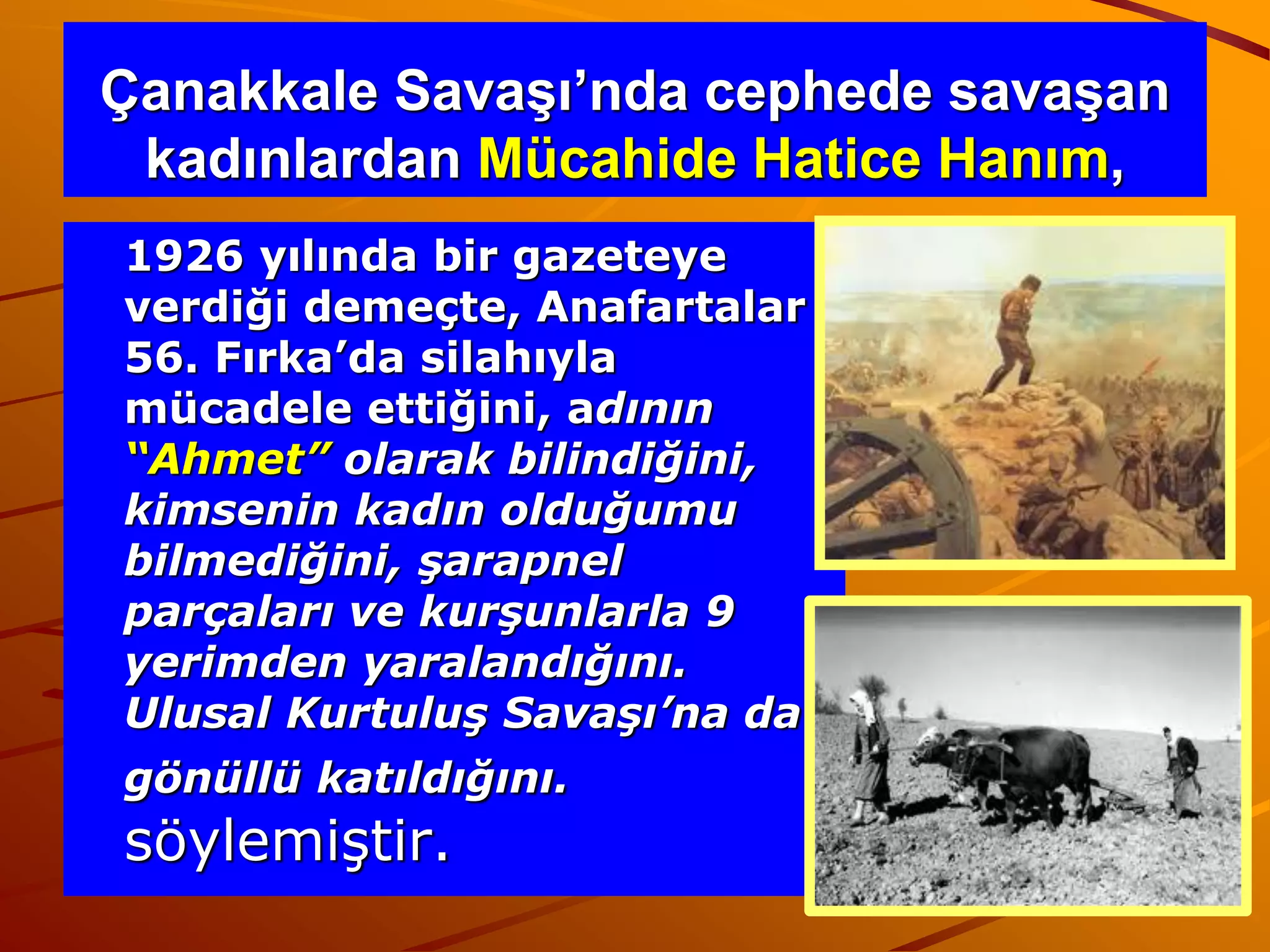 Çanakkale Savaşı’nda cephede savaşan
 kadınlardan Mücahide Hatice Hanım,
1926 yılında bir gazeteye
verdiği demeçte, Anafartalar
56. Fırka’da silahıyla
mücadele ettiğini, adının
“Ahmet” olarak bilindiğini,
kimsenin kadın olduğumu
bilmediğini, şarapnel
parçaları ve kurşunlarla 9
yerimden yaralandığını.
Ulusal Kurtuluş Savaşı’na da
gönüllü katıldığını.
söylemiştir.
 