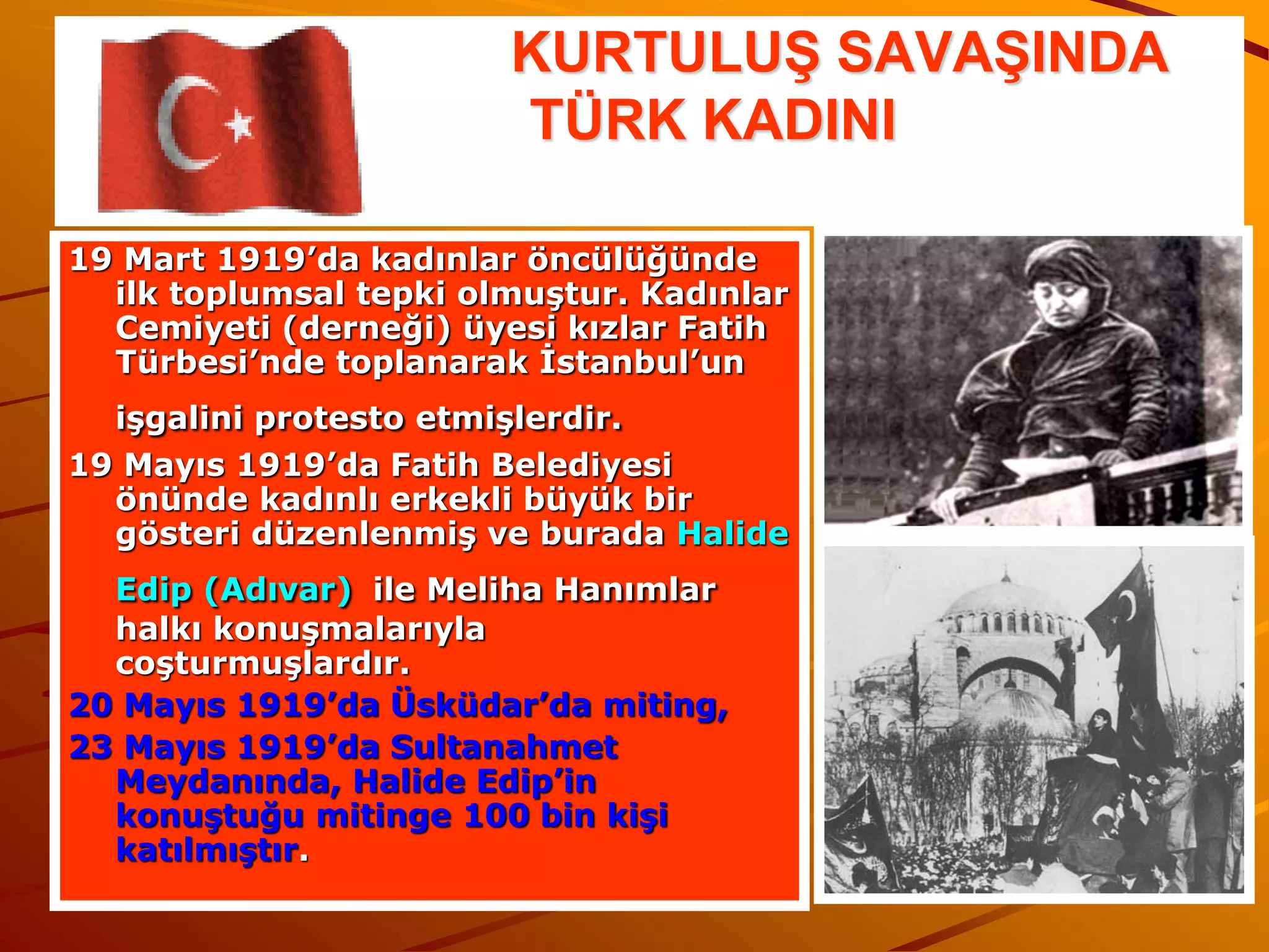 KURTULUŞ SAVAŞINDA
                        TÜRK KADINI

19 Mart 1919’da kadınlar öncülüğünde
  ilk toplumsal tepki olmuştur. Kadınlar
  Cemiyeti (derneği) üyesi kızlar Fatih
  Türbesi’nde toplanarak İstanbul’un
  işgalini protesto etmişlerdir.
19 Mayıs 1919’da Fatih Belediyesi
  önünde kadınlı erkekli büyük bir
  gösteri düzenlenmiş ve burada Halide
  Edip (Adıvar) ile Meliha Hanımlar
  halkı konuşmalarıyla
  coşturmuşlardır.
20 Mayıs 1919’da Üsküdar’da miting,
23 Mayıs 1919’da Sultanahmet
  Meydanında, Halide Edip’in
  konuştuğu mitinge 100 bin kişi
  katılmıştır.
 