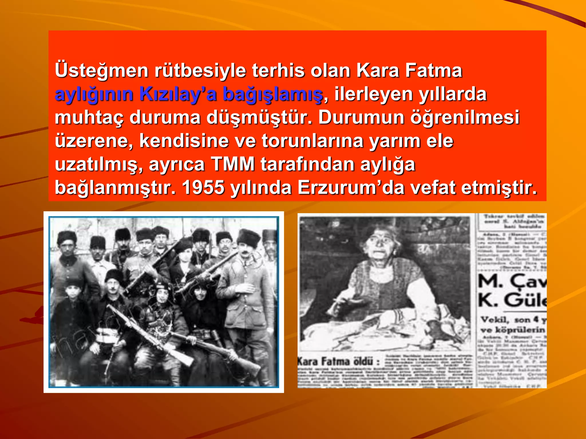 Üsteğmen rütbesiyle terhis olan Kara Fatma
aylığının Kızılay’a bağışlamış, ilerleyen yıllarda
muhtaç duruma düşmüştür. Durumun öğrenilmesi
üzerene, kendisine ve torunlarına yarım ele
uzatılmış, ayrıca TMM tarafından aylığa
bağlanmıştır. 1955 yılında Erzurum’da vefat etmiştir.
 