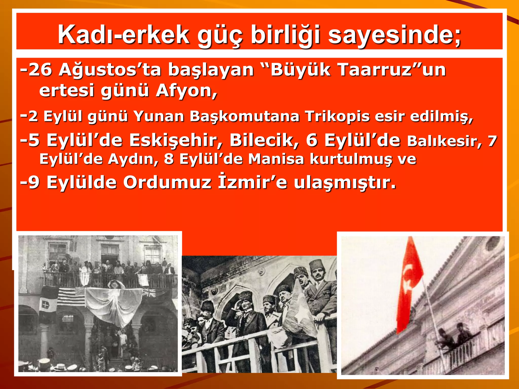 Kadı-erkek güç birliği sayesinde;
-26 Ağustos’ta başlayan “Büyük Taarruz”un
  ertesi günü Afyon,
-2 Eylül günü Yunan Başkomutana Trikopis esir edilmiş,
-5 Eylül’de Eskişehir, Bilecik, 6 Eylül’de Balıkesir, 7
  Eylül’de Aydın, 8 Eylül’de Manisa kurtulmuş ve
-9 Eylülde Ordumuz İzmir’e ulaşmıştır.
 