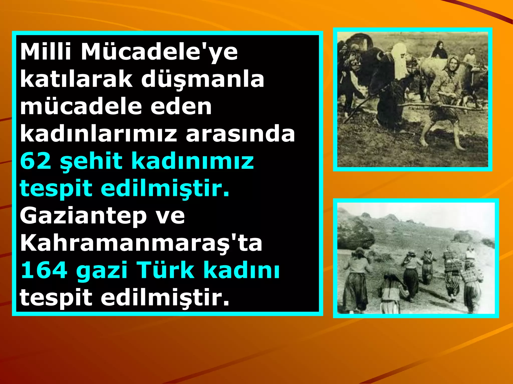 Milli Mücadele'ye
katılarak düşmanla
  SAYISAL DURUM
mücadele eden
kadınlarımız arasında
62 şehit kadınımız
tespit edilmiştir.
Gaziantep ve
Kahramanmaraş'ta
164 gazi Türk kadını
tespit edilmiştir.
 
