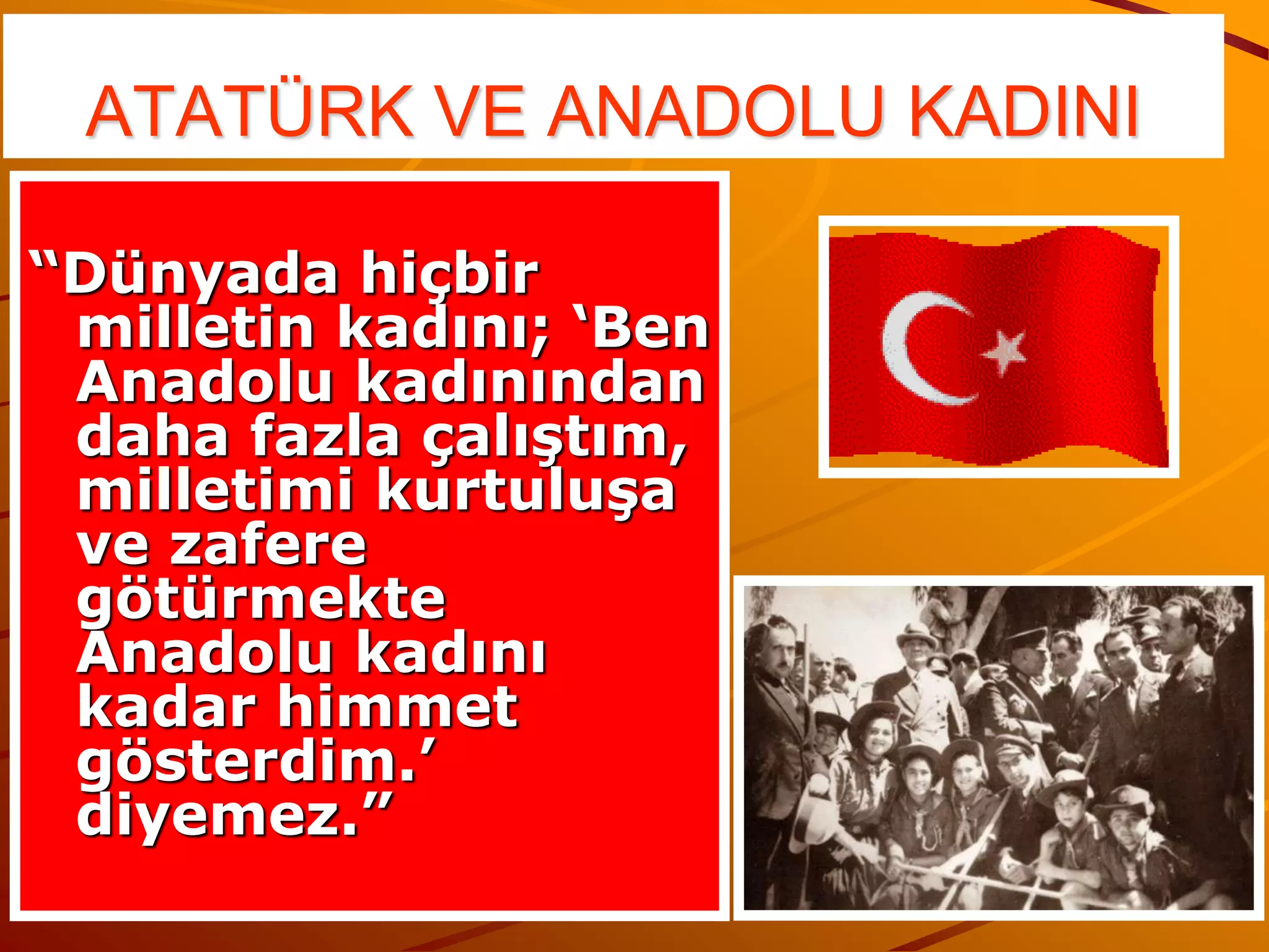 ATATÜRK VE ANADOLU KADINI

“Dünyada hiçbir
 milletin kadını; ‘Ben
 Anadolu kadınından
 daha fazla çalıştım,
 milletimi kurtuluşa
 ve zafere
 götürmekte
 Anadolu kadını
 kadar himmet
 gösterdim.’
 diyemez.”
 