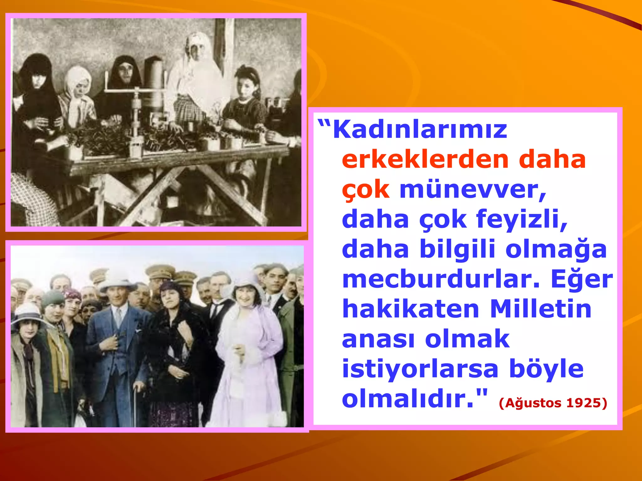 “Kadınlarımız
 erkeklerden daha
 çok münevver,
 daha çok feyizli,
 daha bilgili olmağa
 mecburdurlar. Eğer
 hakikaten Milletin
 anası olmak
 istiyorlarsa böyle
 olmalıdır." (Ağustos 1925)
 