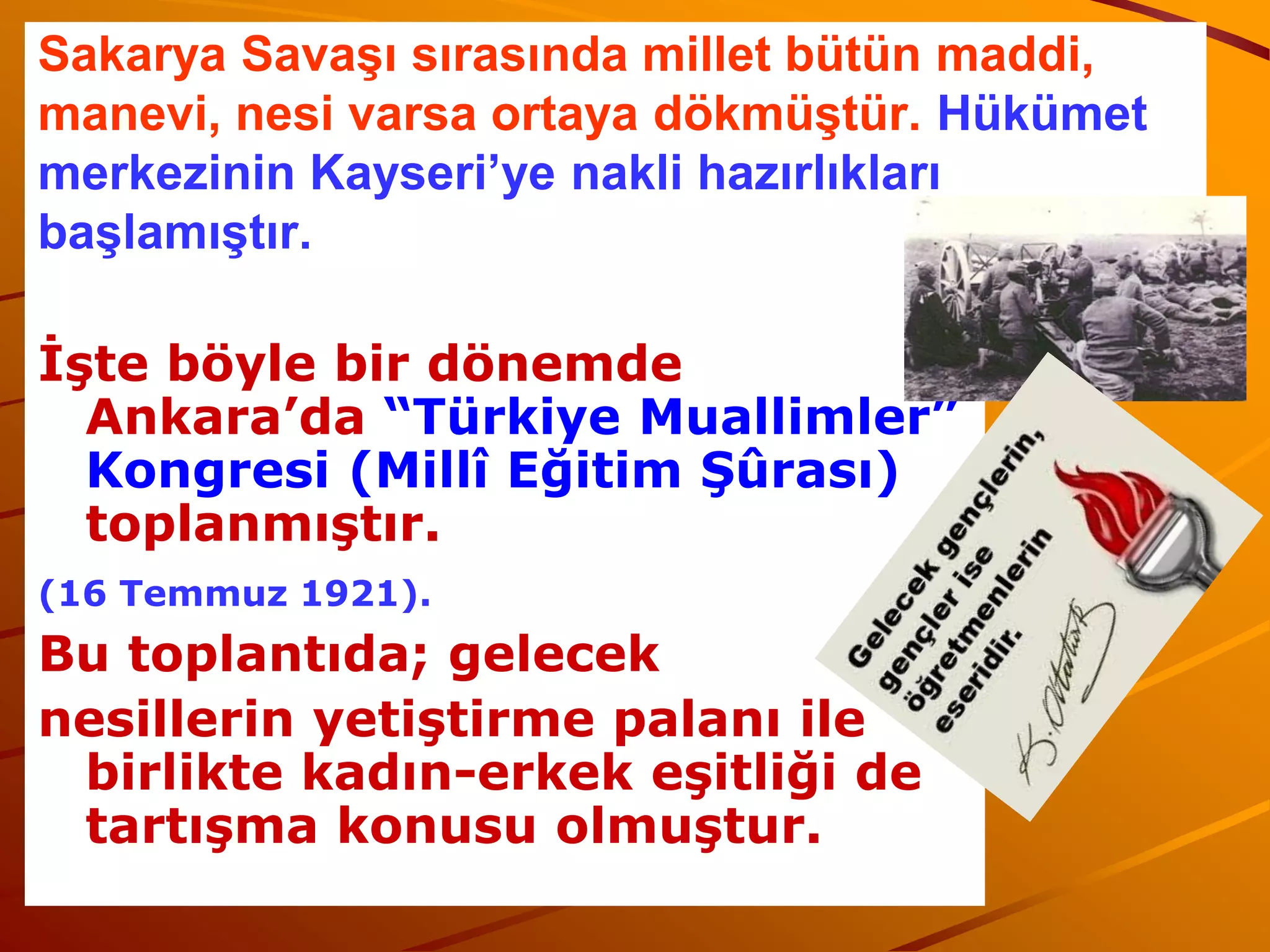 Sakarya Savaşı sırasında millet bütün maddi,
manevi, nesi varsa ortaya dökmüştür. Hükümet
merkezinin Kayseri’ye nakli hazırlıkları
başlamıştır.

İşte böyle bir dönemde
  Ankara’da “Türkiye Muallimler”
  Kongresi (Millî Eğitim Şûrası)
  toplanmıştır.
(16 Temmuz 1921).
Bu toplantıda; gelecek
nesillerin yetiştirme palanı ile
 birlikte kadın-erkek eşitliği de
 tartışma konusu olmuştur.
 