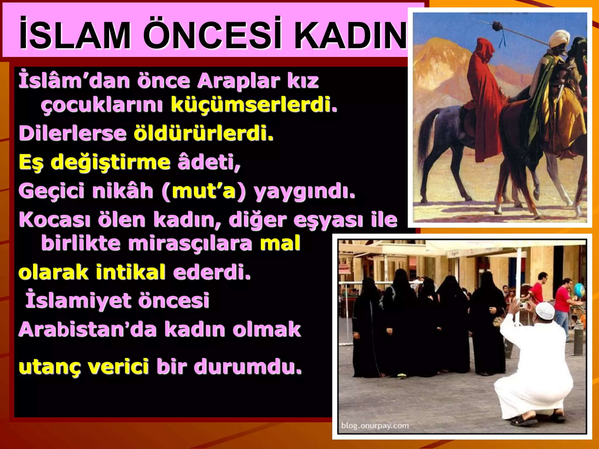 İSLAM ÖNCESİ KADIN
İslâm’dan önce Araplar kız
  çocuklarını küçümserlerdi.
Dilerlerse öldürürlerdi.
Eş değiştirme âdeti,
Geçici nikâh (mut’a) yaygındı.
Kocası ölen kadın, diğer eşyası ile
  birlikte mirasçılara mal
olarak intikal ederdi.
 İslamiyet öncesi
Arabistan’da kadın olmak
utanç verici bir durumdu.
 