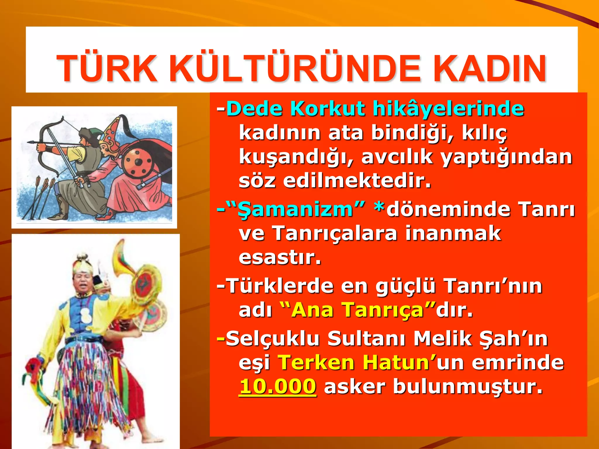 TÜRK KÜLTÜRÜNDE KADIN
      -Dede Korkut hikâyelerinde
        kadının ata bindiği, kılıç
        kuşandığı, avcılık yaptığından
        söz edilmektedir.
      -“Şamanizm” *döneminde Tanrı
        ve Tanrıçalara inanmak
        esastır.
      -Türklerde en güçlü Tanrı’nın
        adı “Ana Tanrıça”dır.
      -Selçuklu Sultanı Melik Şah’ın
        eşi Terken Hatun’un emrinde
        10.000 asker bulunmuştur.
 