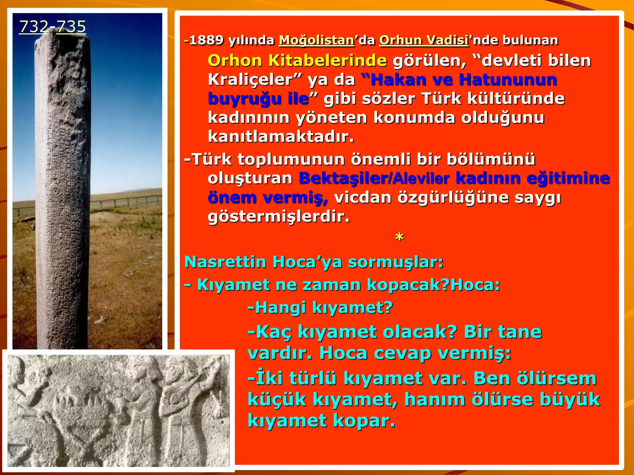 732-735
          -1889 yılında Moğolistan’da Orhun Vadisi'nde bulunan

             Orhon Kitabelerinde görülen, “devleti bilen
             Kraliçeler” ya da “Hakan ve Hatununun
             buyruğu ile” gibi sözler Türk kültüründe
             kadınının yöneten konumda olduğunu
             kanıtlamaktadır.
          -Türk toplumunun önemli bir bölümünü
             oluşturan Bektaşiler/Aleviler kadının eğitimine
             önem vermiş, vicdan özgürlüğüne saygı
             göstermişlerdir.
                                  *
          Nasrettin Hoca’ya sormuşlar:
          - Kıyamet ne zaman kopacak?Hoca:
                  -Hangi kıyamet?
                  -Kaç kıyamet olacak? Bir tane
                  vardır. Hoca cevap vermiş:
                  -İki türlü kıyamet var. Ben ölürsem
                  küçük kıyamet, hanım ölürse büyük
                  kıyamet kopar.
 