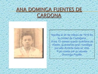 ANA DOMINGA FUENTES DE CARDONA Nacida el 24 de marzo de 1916 en la ciudad de Cartagena.  A los 15 meses quedó huérfana de madre, guardando gran nostalgia por ella durante toda su vida.  Fue criada por su abuela  DomingaPadilla. 