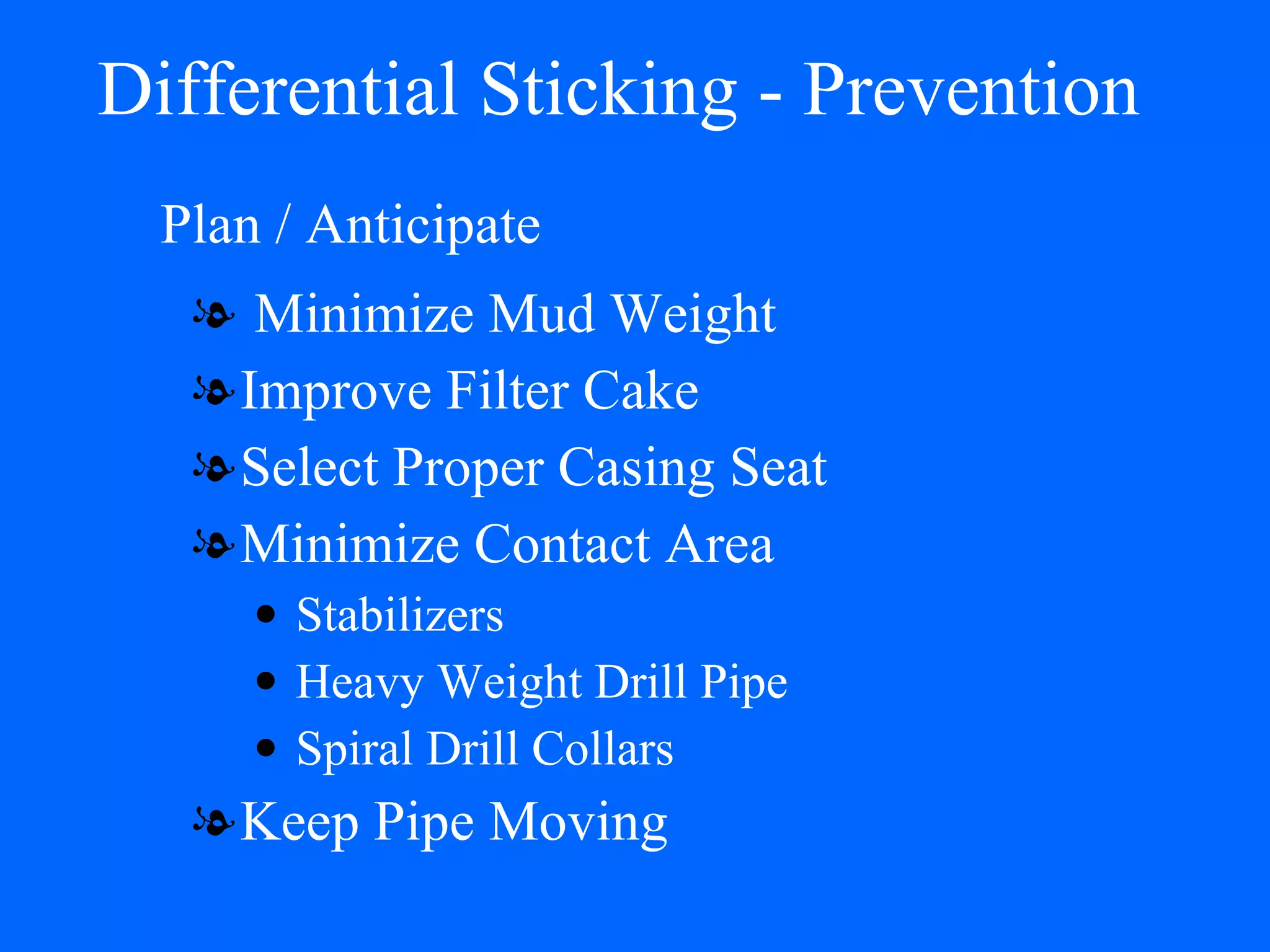 Differential Sticking - Prevention Minimize Mud Weight Improve Filter Cake Select Proper Casing Seat Minimize Contact Area Stabilizers Heavy Weight Drill Pipe Spiral Drill Collars Keep Pipe Moving Plan / Anticipate 
