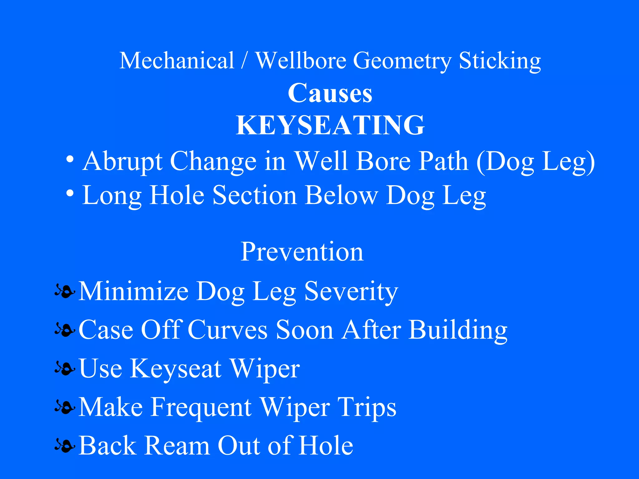 Mechanical / Wellbore Geometry Sticking   Causes   KEYSEATING Minimize Dog Leg Severity Case Off Curves Soon After Building Use Keyseat Wiper Make Frequent Wiper Trips Back Ream Out of Hole Abrupt Change in Well Bore Path (Dog Leg) Long Hole Section Below Dog Leg Prevention 