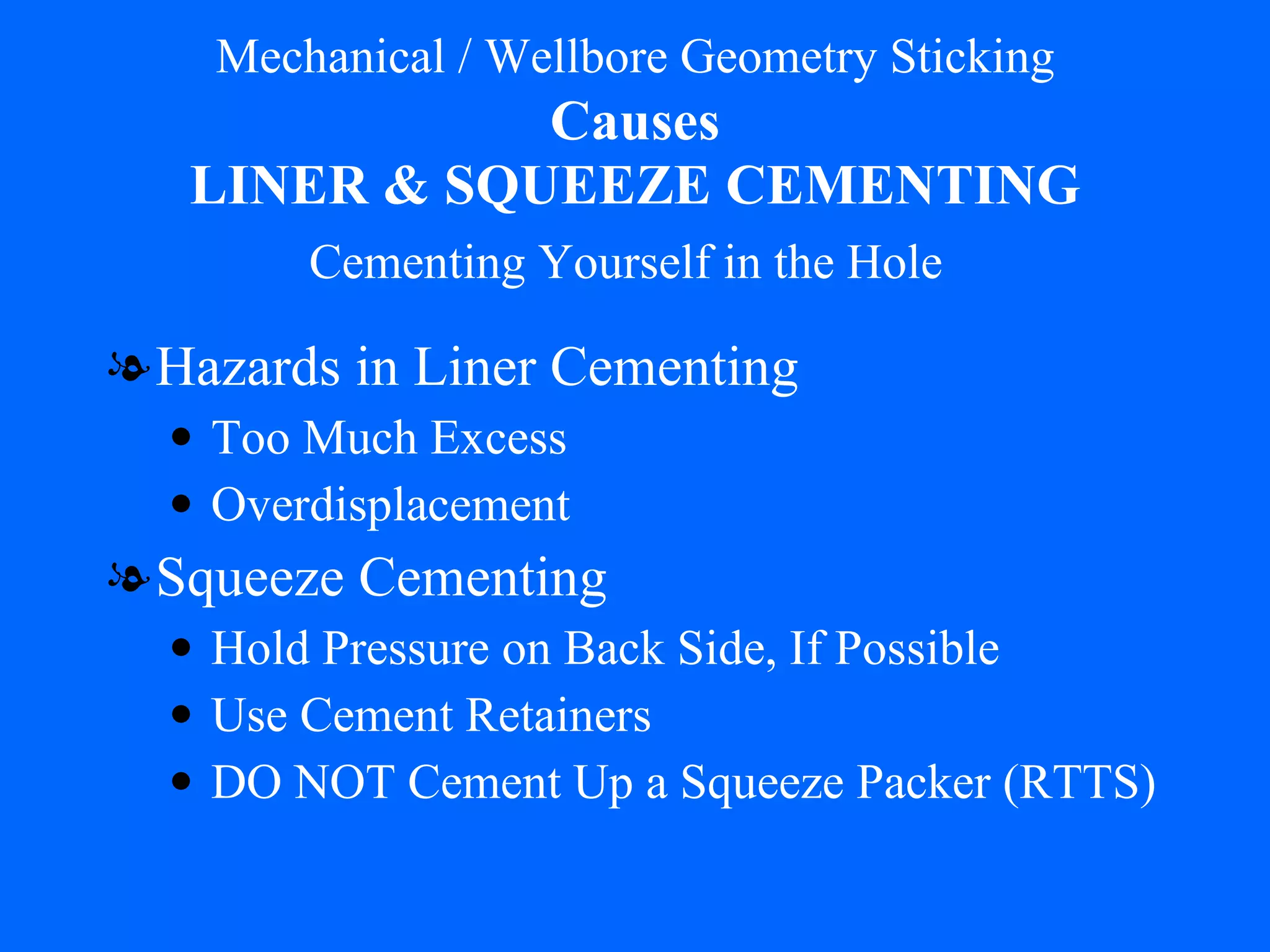 Mechanical / Wellbore Geometry Sticking   Causes   LINER & SQUEEZE CEMENTING Hazards in Liner Cementing Too Much Excess Overdisplacement Squeeze Cementing Hold Pressure on Back Side, If Possible Use Cement Retainers DO NOT Cement Up a Squeeze Packer (RTTS) Cementing Yourself in the Hole 