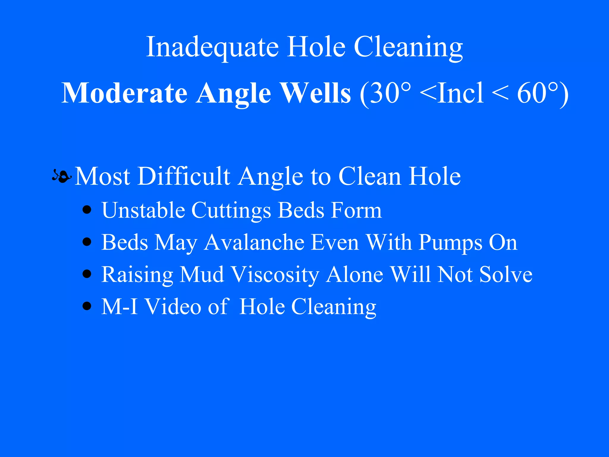 Inadequate Hole Cleaning Most Difficult Angle to Clean Hole Unstable Cuttings Beds Form Beds May Avalanche Even With Pumps On Raising Mud Viscosity Alone Will Not Solve M-I Video of  Hole Cleaning Moderate Angle Wells  (30° <Incl < 60°) 