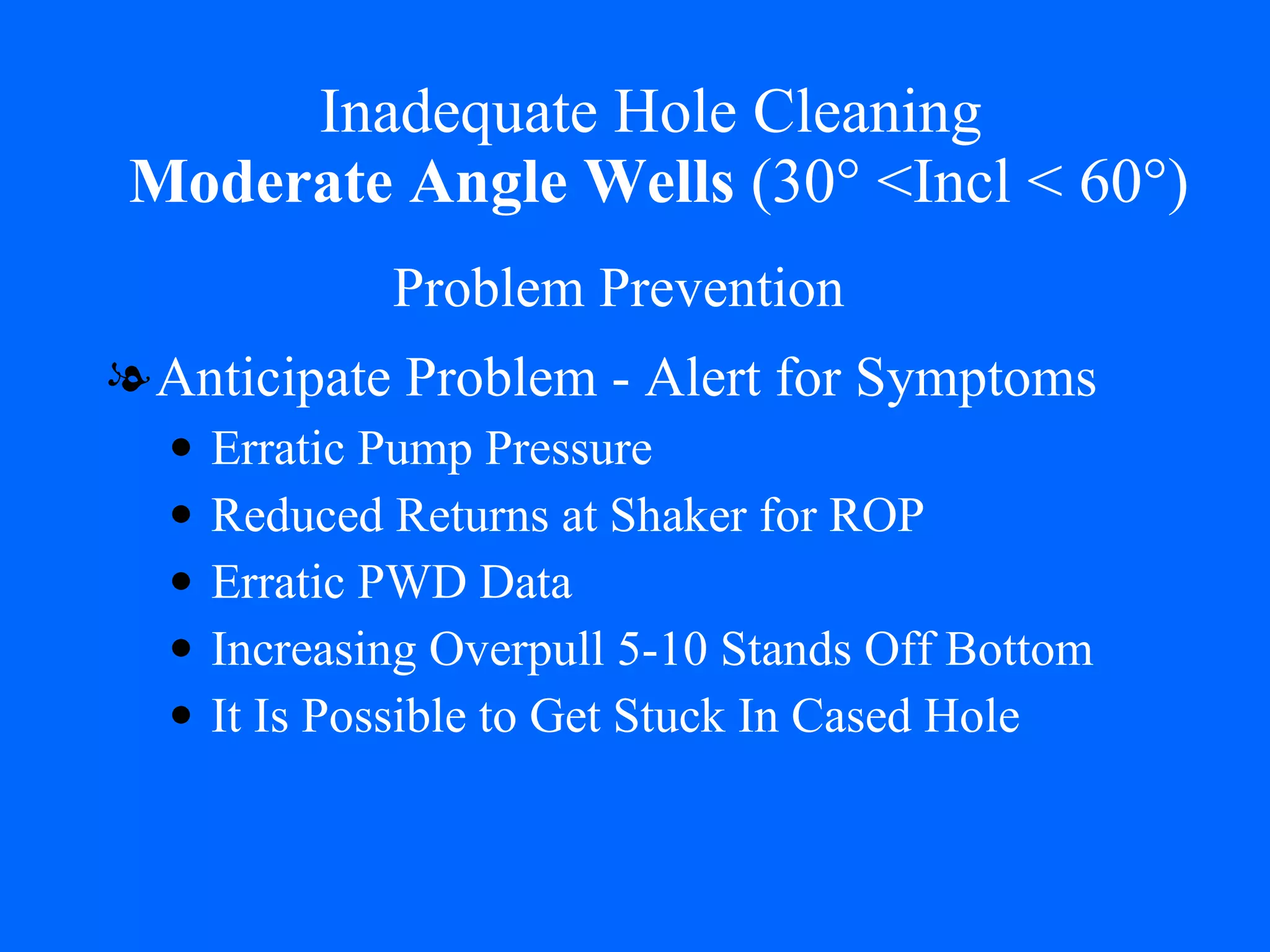Inadequate Hole Cleaning   Moderate Angle Wells  (30° <Incl < 60°) Anticipate Problem - Alert for Symptoms Erratic Pump Pressure Reduced Returns at Shaker for ROP Erratic PWD Data  Increasing Overpull 5-10 Stands Off Bottom It Is Possible to Get Stuck In Cased Hole Problem Prevention 