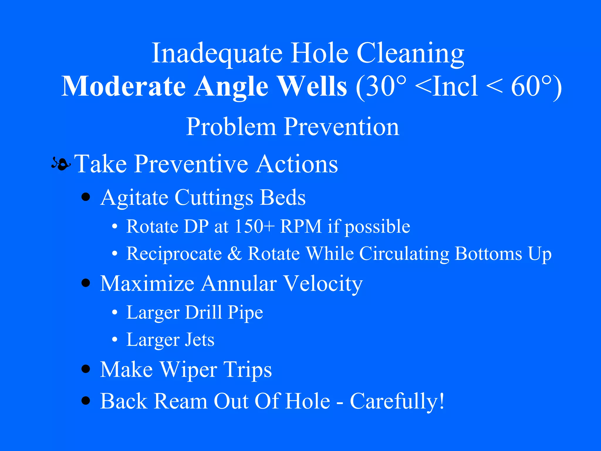 Inadequate Hole Cleaning   Moderate Angle Wells  (30° <Incl < 60°) Take Preventive Actions Agitate Cuttings Beds Rotate DP at 150+ RPM if possible Reciprocate & Rotate While Circulating Bottoms Up Maximize Annular Velocity Larger Drill Pipe Larger Jets Make Wiper Trips Back Ream Out Of Hole - Carefully! Problem Prevention 