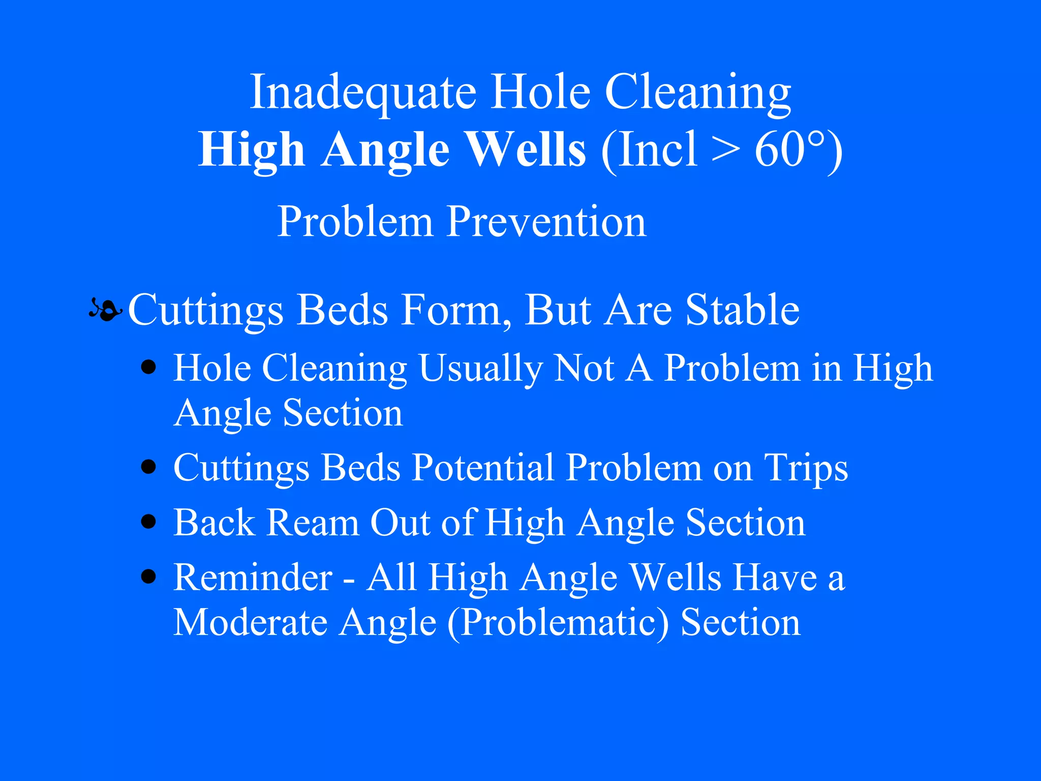 Inadequate Hole Cleaning   High Angle Wells  (Incl > 60°)  Cuttings Beds Form, But Are Stable Hole Cleaning Usually Not A Problem in High Angle Section Cuttings Beds Potential Problem on Trips Back Ream Out of High Angle Section Reminder - All High Angle Wells Have a Moderate Angle (Problematic) Section Problem Prevention 