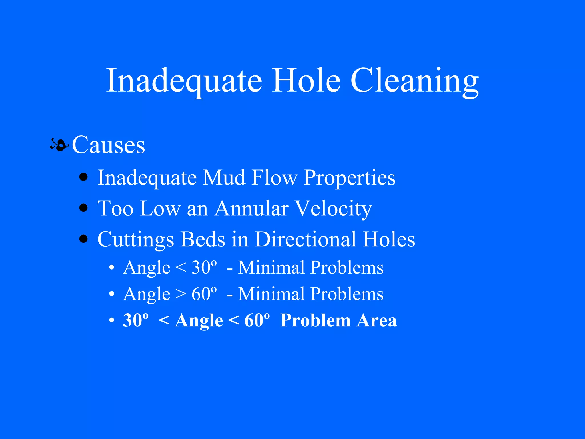 Inadequate Hole Cleaning Causes Inadequate Mud Flow Properties Too Low an Annular Velocity Cuttings Beds in Directional Holes Angle < 30º  - Minimal Problems Angle > 60º  - Minimal Problems 30º  < Angle < 60º  Problem Area 