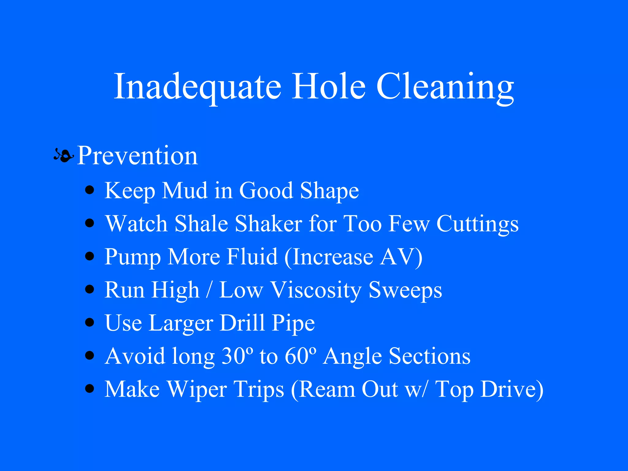Inadequate Hole Cleaning Prevention Keep Mud in Good Shape Watch Shale Shaker for Too Few Cuttings Pump More Fluid (Increase AV) Run High / Low Viscosity Sweeps Use Larger Drill Pipe Avoid long 30º to 60º Angle Sections Make Wiper Trips (Ream Out w/ Top Drive) 