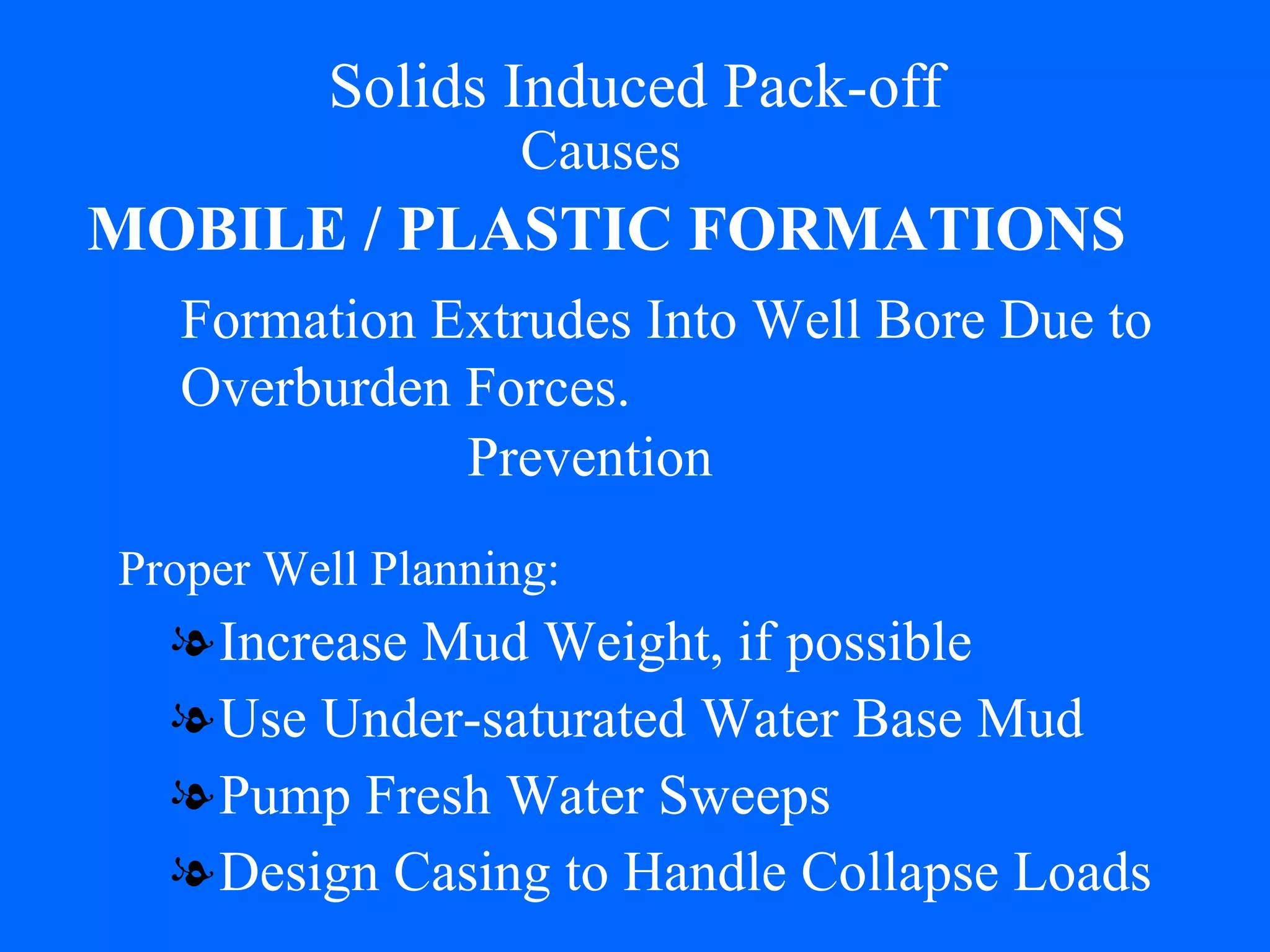 Solids Induced Pack-off Increase Mud Weight, if possible Use Under-saturated Water Base Mud Pump Fresh Water Sweeps Design Casing to Handle Collapse Loads Causes MOBILE / PLASTIC FORMATIONS Formation Extrudes Into Well Bore Due to  Overburden Forces. Prevention Proper Well Planning: 