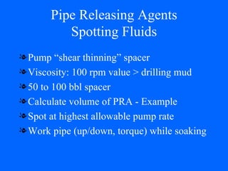 Pipe Releasing Agents Spotting Fluids Pump “shear thinning” spacer Viscosity: 100 rpm value > drilling mud 50 to 100 bbl spacer Calculate volume of PRA - Example Spot at highest allowable pump rate Work pipe (up/down, torque) while soaking 