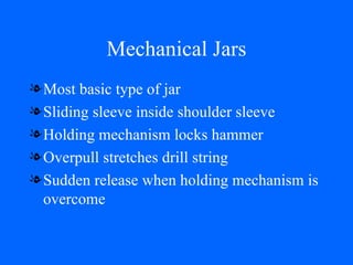 Mechanical Jars Most basic type of jar Sliding sleeve inside shoulder sleeve Holding mechanism locks hammer Overpull stretches drill string Sudden release when holding mechanism is overcome 