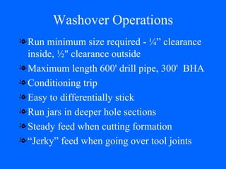 Washover Operations Run minimum size required - ¼” clearance inside, ½" clearance outside Maximum length 600' drill pipe, 300'  BHA Conditioning trip Easy to differentially stick Run jars in deeper hole sections Steady feed when cutting formation “Jerky” feed when going over tool joints 