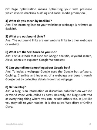 socialbubble.global 10
Off Page optimization means optimizing your web presence
which involves backlink building and social media promotion.
4) What do you mean by Backlink?
Ans: The incoming links to your website or webpage is referred as
Backlink.
5) What are out bound Links?
Ans: The outbound links are our website links to other webpage
or website.
6) What are the SEO tools do you use?
Ans: The SEO tools that I use are Google analytic, keyword search,
Alexa, open site explorer, Google Webmaster.
7) Can you tell me something about Google bot?
Ans: To index a webpage Google uses the Google bot software.
Caching, Crawling and indexing of a webpage are done through
Google bot by collecting details from that webpage.
8) Define blog?
Ans: A blog is an information or discussion published on website
or World Wide Web, called as posts. Basically, the blog is referred
as everything thing where you can include others too. It just like
you may talk to your readers. It is also called Web diary or Online
Diary.
 