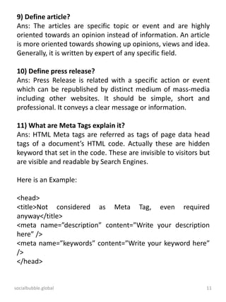 socialbubble.global 11
9) Define article?
Ans: The articles are specific topic or event and are highly
oriented towards an opinion instead of information. An article
is more oriented towards showing up opinions, views and idea.
Generally, it is written by expert of any specific field.
10) Define press release?
Ans: Press Release is related with a specific action or event
which can be republished by distinct medium of mass-media
including other websites. It should be simple, short and
professional. It conveys a clear message or information.
11) What are Meta Tags explain it?
Ans: HTML Meta tags are referred as tags of page data head
tags of a document’s HTML code. Actually these are hidden
keyword that set in the code. These are invisible to visitors but
are visible and readable by Search Engines.
Here is an Example:
<head>
<title>Not considered as Meta Tag, even required
anyway</title>
<meta name=”description” content=”Write your description
here” />
<meta name=”keywords” content=”Write your keyword here”
/>
</head>
 