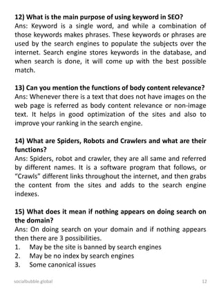 socialbubble.global 12
12) What is the main purpose of using keyword in SEO?
Ans: Keyword is a single word, and while a combination of
those keywords makes phrases. These keywords or phrases are
used by the search engines to populate the subjects over the
internet. Search engine stores keywords in the database, and
when search is done, it will come up with the best possible
match.
13) Can you mention the functions of body content relevance?
Ans: Whenever there is a text that does not have images on the
web page is referred as body content relevance or non-image
text. It helps in good optimization of the sites and also to
improve your ranking in the search engine.
14) What are Spiders, Robots and Crawlers and what are their
functions?
Ans: Spiders, robot and crawler, they are all same and referred
by different names. It is a software program that follows, or
“Crawls” different links throughout the internet, and then grabs
the content from the sites and adds to the search engine
indexes.
15) What does it mean if nothing appears on doing search on
the domain?
Ans: On doing search on your domain and if nothing appears
then there are 3 possibilities.
1. May be the site is banned by search engines
2. May be no index by search engines
3. Some canonical issues
 