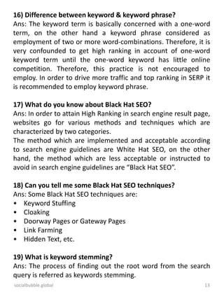 socialbubble.global 13
16) Difference between keyword & keyword phrase?
Ans: The keyword term is basically concerned with a one-word
term, on the other hand a keyword phrase considered as
employment of two or more word-combinations. Therefore, it is
very confounded to get high ranking in account of one-word
keyword term until the one-word keyword has little online
competition. Therefore, this practice is not encouraged to
employ. In order to drive more traffic and top ranking in SERP it
is recommended to employ keyword phrase.
17) What do you know about Black Hat SEO?
Ans: In order to attain High Ranking in search engine result page,
websites go for various methods and techniques which are
characterized by two categories.
The method which are implemented and acceptable according
to search engine guidelines are White Hat SEO, on the other
hand, the method which are less acceptable or instructed to
avoid in search engine guidelines are “Black Hat SEO”.
18) Can you tell me some Black Hat SEO techniques?
Ans: Some Black Hat SEO techniques are:
• Keyword Stuffing
• Cloaking
• Doorway Pages or Gateway Pages
• Link Farming
• Hidden Text, etc.
19) What is keyword stemming?
Ans: The process of finding out the root word from the search
query is referred as keywords stemming.
 