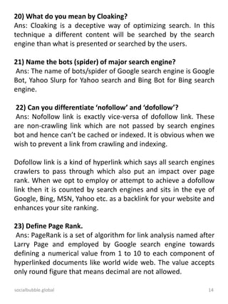 socialbubble.global 14
20) What do you mean by Cloaking?
Ans: Cloaking is a deceptive way of optimizing search. In this
technique a different content will be searched by the search
engine than what is presented or searched by the users.
21) Name the bots (spider) of major search engine?
Ans: The name of bots/spider of Google search engine is Google
Bot, Yahoo Slurp for Yahoo search and Bing Bot for Bing search
engine.
22) Can you differentiate ‘nofollow’ and ‘dofollow’?
Ans: Nofollow link is exactly vice-versa of dofollow link. These
are non-crawling link which are not passed by search engines
bot and hence can’t be cached or indexed. It is obvious when we
wish to prevent a link from crawling and indexing.
Dofollow link is a kind of hyperlink which says all search engines
crawlers to pass through which also put an impact over page
rank. When we opt to employ or attempt to achieve a dofollow
link then it is counted by search engines and sits in the eye of
Google, Bing, MSN, Yahoo etc. as a backlink for your website and
enhances your site ranking.
23) Define Page Rank.
Ans: PageRank is a set of algorithm for link analysis named after
Larry Page and employed by Google search engine towards
defining a numerical value from 1 to 10 to each component of
hyperlinked documents like world wide web. The value accepts
only round figure that means decimal are not allowed.
 