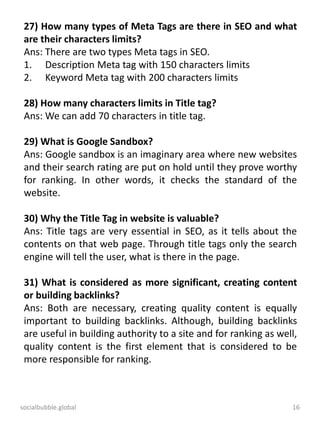 socialbubble.global 16
27) How many types of Meta Tags are there in SEO and what
are their characters limits?
Ans: There are two types Meta tags in SEO.
1. Description Meta tag with 150 characters limits
2. Keyword Meta tag with 200 characters limits
28) How many characters limits in Title tag?
Ans: We can add 70 characters in title tag.
29) What is Google Sandbox?
Ans: Google sandbox is an imaginary area where new websites
and their search rating are put on hold until they prove worthy
for ranking. In other words, it checks the standard of the
website.
30) Why the Title Tag in website is valuable?
Ans: Title tags are very essential in SEO, as it tells about the
contents on that web page. Through title tags only the search
engine will tell the user, what is there in the page.
31) What is considered as more significant, creating content
or building backlinks?
Ans: Both are necessary, creating quality content is equally
important to building backlinks. Although, building backlinks
are useful in building authority to a site and for ranking as well,
quality content is the first element that is considered to be
more responsible for ranking.
 