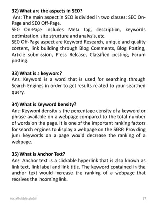 socialbubble.global 17
32) What are the aspects in SEO?
Ans: The main aspect in SEO is divided in two classes: SEO On-
Page and SEO Off-Page.
SEO On-Page includes Meta tag, description, keywords
optimization, site structure and analysis, etc.
SEO Off-Page aspect are Keyword Research, unique and quality
content, link building through Blog Comments, Blog Posting,
Article submission, Press Release, Classified posting, Forum
posting.
33) What is a keyword?
Ans: Keyword is a word that is used for searching through
Search Engines in order to get results related to your searched
query.
34) What is Keyword Density?
Ans: Keyword density is the percentage density of a keyword or
phrase available on a webpage compared to the total number
of words on the page. It is one of the important ranking factors
for search engines to display a webpage on the SERP. Providing
junk keywords on a page would decrease the ranking of a
webpage.
35) What is Anchor Text?
Ans: Anchor text is a clickable hyperlink that is also known as
link text, link label and link title. The keyword contained in the
anchor text would increase the ranking of a webpage that
receives the incoming link.
 