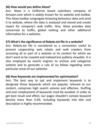 socialbubble.global 18
36) How would you define Alexa?
Ans: Alexa is a California based subsidiary company of
Amazon.com which is widely known for its website and toolbar.
This Alexa toolbar congregate browsing behaviour data and send
it to website, where the data is analysed and stored and create
report for company’s web traffic. Also, Alexa provides data
concerned to traffic, global ranking and other additional
information for a websites.
37) What’s the significance of Robots.txt file in a website?
Ans: Robots.txt file is considered as a convention useful to
prevent cooperating web robots and web crawlers from
accessing all or part of a website or its content for which we
don’t want to be crawled and indexed but publicly viewable. It is
also employed by search engines to archive and categorize
website and to generate a rule of no follow regarding some
particular areas of our websites.
38) How Keywords are implemented for optimization?
Ans: The best way to opt and implement keywords is to
designate those keywords which are popular, relevant to our
content, comprises high search volume and effective. Stuffing
and over employment of keywords must be avoided. In order to
get best result and effect, our pages shouldn’t contain keyword
density more than 3-4%. Including keywords into title and
description is highly recommended.
 