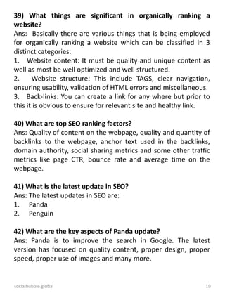 socialbubble.global 19
39) What things are significant in organically ranking a
website?
Ans: Basically there are various things that is being employed
for organically ranking a website which can be classified in 3
distinct categories:
1. Website content: It must be quality and unique content as
well as most be well optimized and well structured.
2. Website structure: This include TAGS, clear navigation,
ensuring usability, validation of HTML errors and miscellaneous.
3. Back-links: You can create a link for any where but prior to
this it is obvious to ensure for relevant site and healthy link.
40) What are top SEO ranking factors?
Ans: Quality of content on the webpage, quality and quantity of
backlinks to the webpage, anchor text used in the backlinks,
domain authority, social sharing metrics and some other traffic
metrics like page CTR, bounce rate and average time on the
webpage.
41) What is the latest update in SEO?
Ans: The latest updates in SEO are:
1. Panda
2. Penguin
42) What are the key aspects of Panda update?
Ans: Panda is to improve the search in Google. The latest
version has focused on quality content, proper design, proper
speed, proper use of images and many more.
 