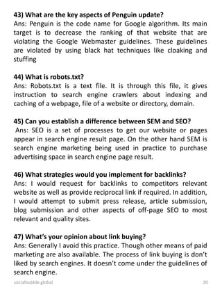 socialbubble.global 20
43) What are the key aspects of Penguin update?
Ans: Penguin is the code name for Google algorithm. Its main
target is to decrease the ranking of that website that are
violating the Google Webmaster guidelines. These guidelines
are violated by using black hat techniques like cloaking and
stuffing
44) What is robots.txt?
Ans: Robots.txt is a text file. It is through this file, it gives
instruction to search engine crawlers about indexing and
caching of a webpage, file of a website or directory, domain.
45) Can you establish a difference between SEM and SEO?
Ans: SEO is a set of processes to get our website or pages
appear in search engine result page. On the other hand SEM is
search engine marketing being used in practice to purchase
advertising space in search engine page result.
46) What strategies would you implement for backlinks?
Ans: I would request for backlinks to competitors relevant
website as well as provide reciprocal link if required. In addition,
I would attempt to submit press release, article submission,
blog submission and other aspects of off-page SEO to most
relevant and quality sites.
47) What’s your opinion about link buying?
Ans: Generally I avoid this practice. Though other means of paid
marketing are also available. The process of link buying is don’t
liked by search engines. It doesn’t come under the guidelines of
search engine.
 