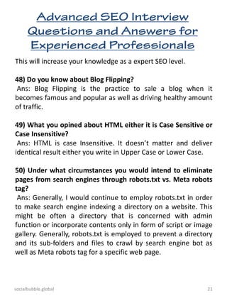 socialbubble.global 21
This will increase your knowledge as a expert SEO level.
48) Do you know about Blog Flipping?
Ans: Blog Flipping is the practice to sale a blog when it
becomes famous and popular as well as driving healthy amount
of traffic.
49) What you opined about HTML either it is Case Sensitive or
Case Insensitive?
Ans: HTML is case Insensitive. It doesn’t matter and deliver
identical result either you write in Upper Case or Lower Case.
50) Under what circumstances you would intend to eliminate
pages from search engines through robots.txt vs. Meta robots
tag?
Ans: Generally, I would continue to employ robots.txt in order
to make search engine indexing a directory on a website. This
might be often a directory that is concerned with admin
function or incorporate contents only in form of script or image
gallery. Generally, robots.txt is employed to prevent a directory
and its sub-folders and files to crawl by search engine bot as
well as Meta robots tag for a specific web page.
 