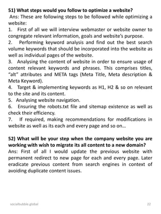socialbubble.global 22
51) What steps would you follow to optimize a website?
Ans: These are following steps to be followed while optimizing a
website:
1. First of all we will interview webmaster or website owner to
congregate relevant information, goals and website’s purpose.
2. Performing keyword analysis and find out the best search
volume keywords that should be incorporated into the website as
well as individual pages of the website.
3. Analysing the content of website in order to ensure usage of
content relevant keywords and phrases. This comprises titles,
“alt” attributes and META tags (Meta Title, Meta description &
Meta Keyword).
4. Target & implementing keywords as H1, H2 & so on relevant
to the site and its content.
5. Analysing website navigation.
6. Ensuring the robots.txt file and sitemap existence as well as
check their efficiency.
7. If required, making recommendations for modifications in
website as well as its each and every page and so on…
52) What will be your step when the company website you are
working with wish to migrate its all content to a new domain?
Ans: First of all I would update the previous website with
permanent redirect to new page for each and every page. Later
eradicate previous content from search engines in context of
avoiding duplicate content issues.
 